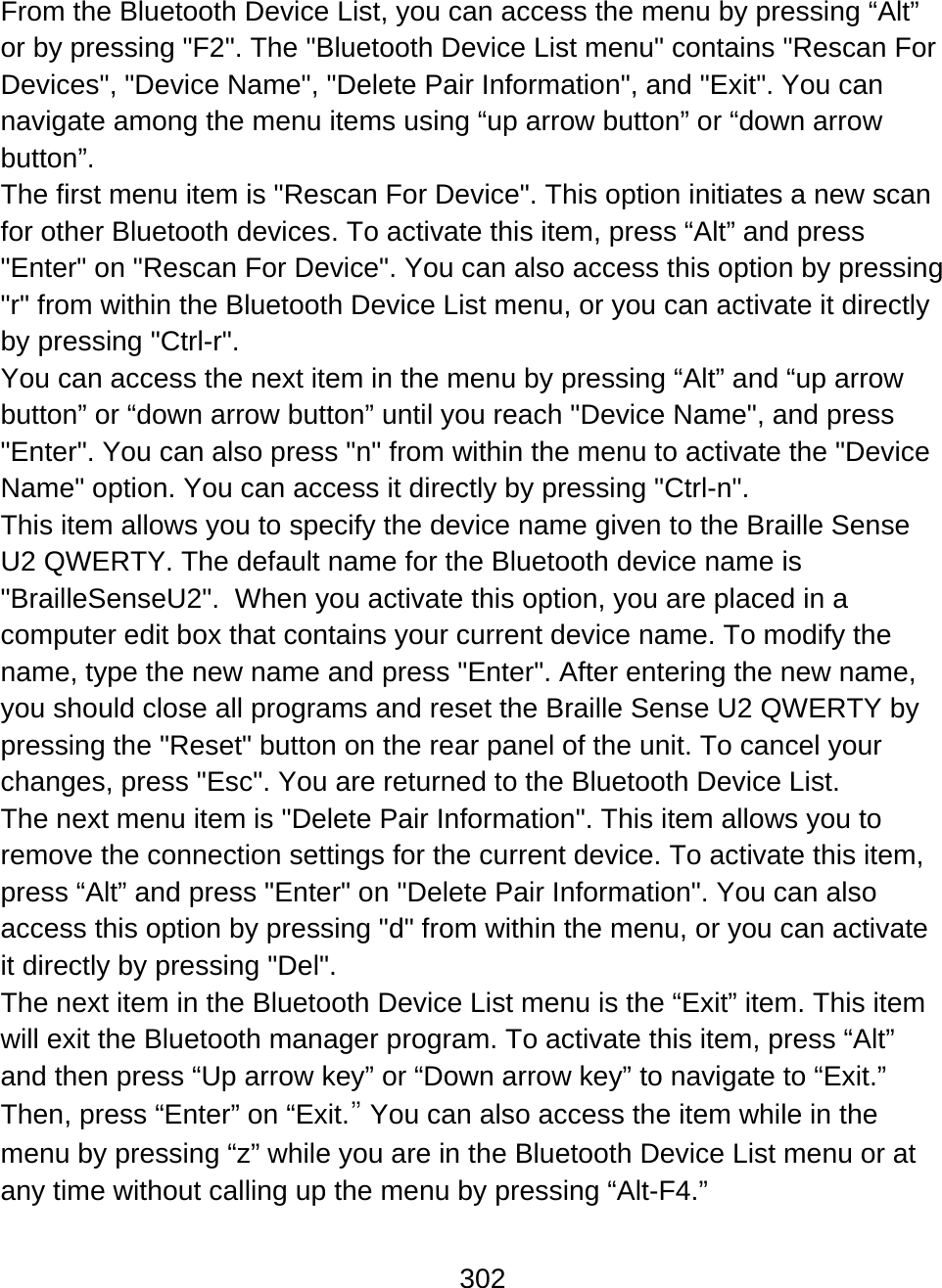 302  From the Bluetooth Device List, you can access the menu by pressing “Alt” or by pressing &quot;F2&quot;. The &quot;Bluetooth Device List menu&quot; contains &quot;Rescan For Devices&quot;, &quot;Device Name&quot;, &quot;Delete Pair Information&quot;, and &quot;Exit&quot;. You can navigate among the menu items using “up arrow button” or “down arrow button”. The first menu item is &quot;Rescan For Device&quot;. This option initiates a new scan for other Bluetooth devices. To activate this item, press “Alt” and press &quot;Enter&quot; on &quot;Rescan For Device&quot;. You can also access this option by pressing &quot;r&quot; from within the Bluetooth Device List menu, or you can activate it directly by pressing &quot;Ctrl-r&quot;. You can access the next item in the menu by pressing “Alt” and “up arrow button” or “down arrow button” until you reach &quot;Device Name&quot;, and press &quot;Enter&quot;. You can also press &quot;n&quot; from within the menu to activate the &quot;Device Name&quot; option. You can access it directly by pressing &quot;Ctrl-n&quot;.  This item allows you to specify the device name given to the Braille Sense U2 QWERTY. The default name for the Bluetooth device name is &quot;BrailleSenseU2&quot;.  When you activate this option, you are placed in a computer edit box that contains your current device name. To modify the name, type the new name and press &quot;Enter&quot;. After entering the new name, you should close all programs and reset the Braille Sense U2 QWERTY by pressing the &quot;Reset&quot; button on the rear panel of the unit. To cancel your changes, press &quot;Esc&quot;. You are returned to the Bluetooth Device List. The next menu item is &quot;Delete Pair Information&quot;. This item allows you to remove the connection settings for the current device. To activate this item, press “Alt” and press &quot;Enter&quot; on &quot;Delete Pair Information&quot;. You can also access this option by pressing &quot;d&quot; from within the menu, or you can activate it directly by pressing &quot;Del&quot;. The next item in the Bluetooth Device List menu is the “Exit” item. This item will exit the Bluetooth manager program. To activate this item, press “Alt” and then press “Up arrow key” or “Down arrow key” to navigate to “Exit.” Then, press “Enter” on “Exit.” You can also access the item while in the menu by pressing “z” while you are in the Bluetooth Device List menu or at any time without calling up the menu by pressing “Alt-F4.”  