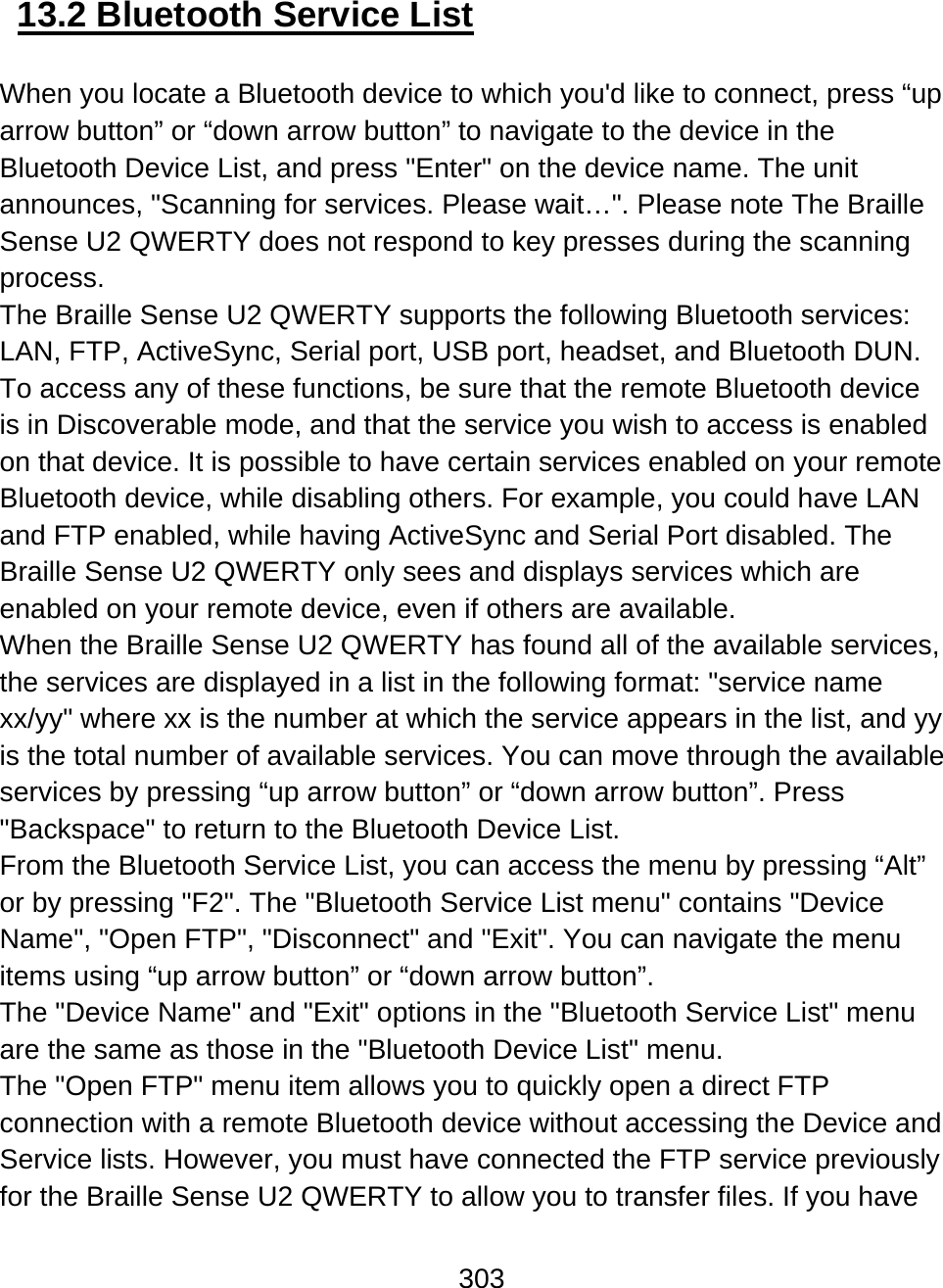 303  13.2 Bluetooth Service List  When you locate a Bluetooth device to which you&apos;d like to connect, press “up arrow button” or “down arrow button” to navigate to the device in the Bluetooth Device List, and press &quot;Enter&quot; on the device name. The unit announces, &quot;Scanning for services. Please wait…&quot;. Please note The Braille Sense U2 QWERTY does not respond to key presses during the scanning process.  The Braille Sense U2 QWERTY supports the following Bluetooth services: LAN, FTP, ActiveSync, Serial port, USB port, headset, and Bluetooth DUN. To access any of these functions, be sure that the remote Bluetooth device is in Discoverable mode, and that the service you wish to access is enabled on that device. It is possible to have certain services enabled on your remote Bluetooth device, while disabling others. For example, you could have LAN and FTP enabled, while having ActiveSync and Serial Port disabled. The Braille Sense U2 QWERTY only sees and displays services which are enabled on your remote device, even if others are available.  When the Braille Sense U2 QWERTY has found all of the available services, the services are displayed in a list in the following format: &quot;service name xx/yy&quot; where xx is the number at which the service appears in the list, and yy is the total number of available services. You can move through the available services by pressing “up arrow button” or “down arrow button”. Press &quot;Backspace&quot; to return to the Bluetooth Device List. From the Bluetooth Service List, you can access the menu by pressing “Alt” or by pressing &quot;F2&quot;. The &quot;Bluetooth Service List menu&quot; contains &quot;Device Name&quot;, &quot;Open FTP&quot;, &quot;Disconnect&quot; and &quot;Exit&quot;. You can navigate the menu items using “up arrow button” or “down arrow button”. The &quot;Device Name&quot; and &quot;Exit&quot; options in the &quot;Bluetooth Service List&quot; menu are the same as those in the &quot;Bluetooth Device List&quot; menu.  The &quot;Open FTP&quot; menu item allows you to quickly open a direct FTP connection with a remote Bluetooth device without accessing the Device and Service lists. However, you must have connected the FTP service previously for the Braille Sense U2 QWERTY to allow you to transfer files. If you have 