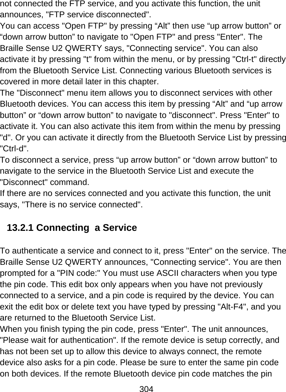304  not connected the FTP service, and you activate this function, the unit announces, &quot;FTP service disconnected&quot;.  You can access &quot;Open FTP&quot; by pressing “Alt” then use “up arrow button” or “down arrow button” to navigate to &quot;Open FTP&quot; and press &quot;Enter&quot;. The Braille Sense U2 QWERTY says, &quot;Connecting service&quot;. You can also activate it by pressing &quot;t&quot; from within the menu, or by pressing &quot;Ctrl-t&quot; directly from the Bluetooth Service List. Connecting various Bluetooth services is covered in more detail later in this chapter. The &quot;Disconnect&quot; menu item allows you to disconnect services with other Bluetooth devices. You can access this item by pressing “Alt” and “up arrow button” or “down arrow button” to navigate to &quot;disconnect&quot;. Press &quot;Enter&quot; to activate it. You can also activate this item from within the menu by pressing &quot;d&quot;. Or you can activate it directly from the Bluetooth Service List by pressing &quot;Ctrl-d&quot;. To disconnect a service, press “up arrow button” or “down arrow button” to navigate to the service in the Bluetooth Service List and execute the &quot;Disconnect&quot; command. If there are no services connected and you activate this function, the unit says, &quot;There is no service connected&quot;.  13.2.1 Connecting  a Service  To authenticate a service and connect to it, press &quot;Enter&quot; on the service. The Braille Sense U2 QWERTY announces, &quot;Connecting service&quot;. You are then prompted for a &quot;PIN code:&quot; You must use ASCII characters when you type the pin code. This edit box only appears when you have not previously connected to a service, and a pin code is required by the device. You can exit the edit box or delete text you have typed by pressing &quot;Alt-F4&quot;, and you are returned to the Bluetooth Service List. When you finish typing the pin code, press &quot;Enter&quot;. The unit announces, &quot;Please wait for authentication&quot;. If the remote device is setup correctly, and has not been set up to allow this device to always connect, the remote device also asks for a pin code. Please be sure to enter the same pin code on both devices. If the remote Bluetooth device pin code matches the pin 