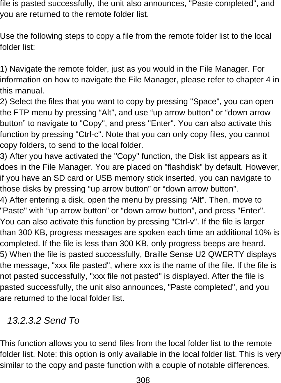 308  file is pasted successfully, the unit also announces, &quot;Paste completed&quot;, and you are returned to the remote folder list.  Use the following steps to copy a file from the remote folder list to the local folder list:  1) Navigate the remote folder, just as you would in the File Manager. For information on how to navigate the File Manager, please refer to chapter 4 in this manual. 2) Select the files that you want to copy by pressing &quot;Space&quot;, you can open the FTP menu by pressing “Alt”, and use “up arrow button” or “down arrow button” to navigate to &quot;Copy&quot;, and press &quot;Enter&quot;. You can also activate this function by pressing &quot;Ctrl-c&quot;. Note that you can only copy files, you cannot copy folders, to send to the local folder. 3) After you have activated the &quot;Copy&quot; function, the Disk list appears as it does in the File Manager. You are placed on &quot;flashdisk&quot; by default. However, if you have an SD card or USB memory stick inserted, you can navigate to those disks by pressing “up arrow button” or “down arrow button”.  4) After entering a disk, open the menu by pressing “Alt”. Then, move to &quot;Paste&quot; with “up arrow button” or “down arrow button”, and press &quot;Enter&quot;. You can also activate this function by pressing &quot;Ctrl-v&quot;. If the file is larger than 300 KB, progress messages are spoken each time an additional 10% is completed. If the file is less than 300 KB, only progress beeps are heard.  5) When the file is pasted successfully, Braille Sense U2 QWERTY displays the message, &quot;xxx file pasted&quot;, where xxx is the name of the file. If the file is not pasted successfully, &quot;xxx file not pasted&quot; is displayed. After the file is pasted successfully, the unit also announces, &quot;Paste completed&quot;, and you are returned to the local folder list.  13.2.3.2 Send To  This function allows you to send files from the local folder list to the remote folder list. Note: this option is only available in the local folder list. This is very similar to the copy and paste function with a couple of notable differences. 