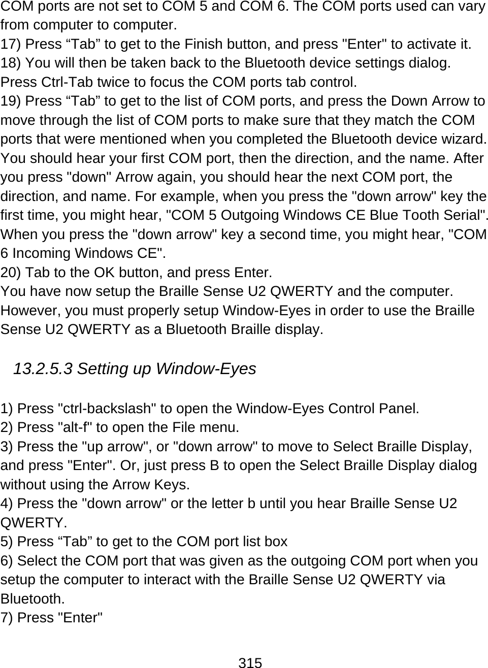 315  COM ports are not set to COM 5 and COM 6. The COM ports used can vary from computer to computer. 17) Press “Tab” to get to the Finish button, and press &quot;Enter&quot; to activate it. 18) You will then be taken back to the Bluetooth device settings dialog. Press Ctrl-Tab twice to focus the COM ports tab control. 19) Press “Tab” to get to the list of COM ports, and press the Down Arrow to move through the list of COM ports to make sure that they match the COM ports that were mentioned when you completed the Bluetooth device wizard. You should hear your first COM port, then the direction, and the name. After you press &quot;down&quot; Arrow again, you should hear the next COM port, the direction, and name. For example, when you press the &quot;down arrow&quot; key the first time, you might hear, &quot;COM 5 Outgoing Windows CE Blue Tooth Serial&quot;. When you press the &quot;down arrow&quot; key a second time, you might hear, &quot;COM 6 Incoming Windows CE&quot;. 20) Tab to the OK button, and press Enter. You have now setup the Braille Sense U2 QWERTY and the computer. However, you must properly setup Window-Eyes in order to use the Braille Sense U2 QWERTY as a Bluetooth Braille display.  13.2.5.3 Setting up Window-Eyes  1) Press &quot;ctrl-backslash&quot; to open the Window-Eyes Control Panel. 2) Press &quot;alt-f&quot; to open the File menu. 3) Press the &quot;up arrow&quot;, or &quot;down arrow&quot; to move to Select Braille Display, and press &quot;Enter&quot;. Or, just press B to open the Select Braille Display dialog without using the Arrow Keys. 4) Press the &quot;down arrow&quot; or the letter b until you hear Braille Sense U2 QWERTY. 5) Press “Tab” to get to the COM port list box 6) Select the COM port that was given as the outgoing COM port when you setup the computer to interact with the Braille Sense U2 QWERTY via Bluetooth. 7) Press &quot;Enter&quot; 