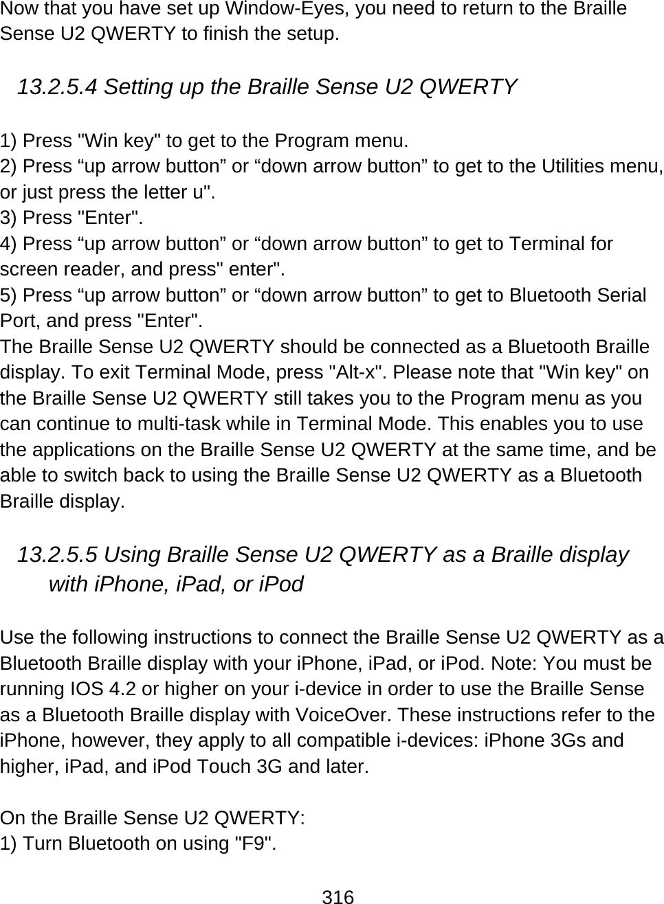 316  Now that you have set up Window-Eyes, you need to return to the Braille Sense U2 QWERTY to finish the setup.   13.2.5.4 Setting up the Braille Sense U2 QWERTY  1) Press &quot;Win key&quot; to get to the Program menu. 2) Press “up arrow button” or “down arrow button” to get to the Utilities menu, or just press the letter u&quot;. 3) Press &quot;Enter&quot;. 4) Press “up arrow button” or “down arrow button” to get to Terminal for screen reader, and press&quot; enter&quot;. 5) Press “up arrow button” or “down arrow button” to get to Bluetooth Serial Port, and press &quot;Enter&quot;. The Braille Sense U2 QWERTY should be connected as a Bluetooth Braille display. To exit Terminal Mode, press &quot;Alt-x&quot;. Please note that &quot;Win key&quot; on the Braille Sense U2 QWERTY still takes you to the Program menu as you can continue to multi-task while in Terminal Mode. This enables you to use the applications on the Braille Sense U2 QWERTY at the same time, and be able to switch back to using the Braille Sense U2 QWERTY as a Bluetooth Braille display.  13.2.5.5 Using Braille Sense U2 QWERTY as a Braille display with iPhone, iPad, or iPod  Use the following instructions to connect the Braille Sense U2 QWERTY as a Bluetooth Braille display with your iPhone, iPad, or iPod. Note: You must be running IOS 4.2 or higher on your i-device in order to use the Braille Sense as a Bluetooth Braille display with VoiceOver. These instructions refer to the iPhone, however, they apply to all compatible i-devices: iPhone 3Gs and higher, iPad, and iPod Touch 3G and later.  On the Braille Sense U2 QWERTY: 1) Turn Bluetooth on using &quot;F9&quot;. 