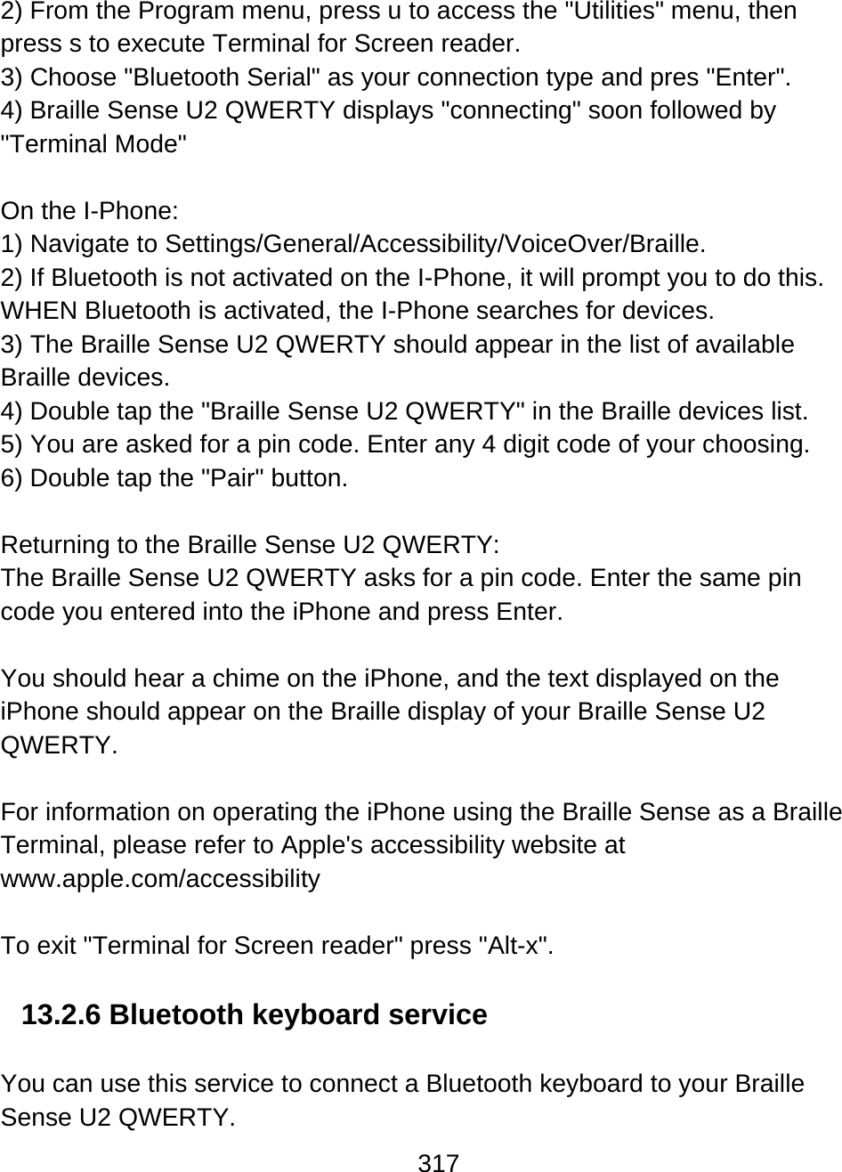 317  2) From the Program menu, press u to access the &quot;Utilities&quot; menu, then press s to execute Terminal for Screen reader.  3) Choose &quot;Bluetooth Serial&quot; as your connection type and pres &quot;Enter&quot;. 4) Braille Sense U2 QWERTY displays &quot;connecting&quot; soon followed by &quot;Terminal Mode&quot;  On the I-Phone: 1) Navigate to Settings/General/Accessibility/VoiceOver/Braille. 2) If Bluetooth is not activated on the I-Phone, it will prompt you to do this. WHEN Bluetooth is activated, the I-Phone searches for devices. 3) The Braille Sense U2 QWERTY should appear in the list of available Braille devices. 4) Double tap the &quot;Braille Sense U2 QWERTY&quot; in the Braille devices list. 5) You are asked for a pin code. Enter any 4 digit code of your choosing. 6) Double tap the &quot;Pair&quot; button.    Returning to the Braille Sense U2 QWERTY: The Braille Sense U2 QWERTY asks for a pin code. Enter the same pin code you entered into the iPhone and press Enter.  You should hear a chime on the iPhone, and the text displayed on the iPhone should appear on the Braille display of your Braille Sense U2 QWERTY.  For information on operating the iPhone using the Braille Sense as a Braille Terminal, please refer to Apple&apos;s accessibility website at www.apple.com/accessibility   To exit &quot;Terminal for Screen reader&quot; press &quot;Alt-x&quot;.  13.2.6 Bluetooth keyboard service  You can use this service to connect a Bluetooth keyboard to your Braille Sense U2 QWERTY.  