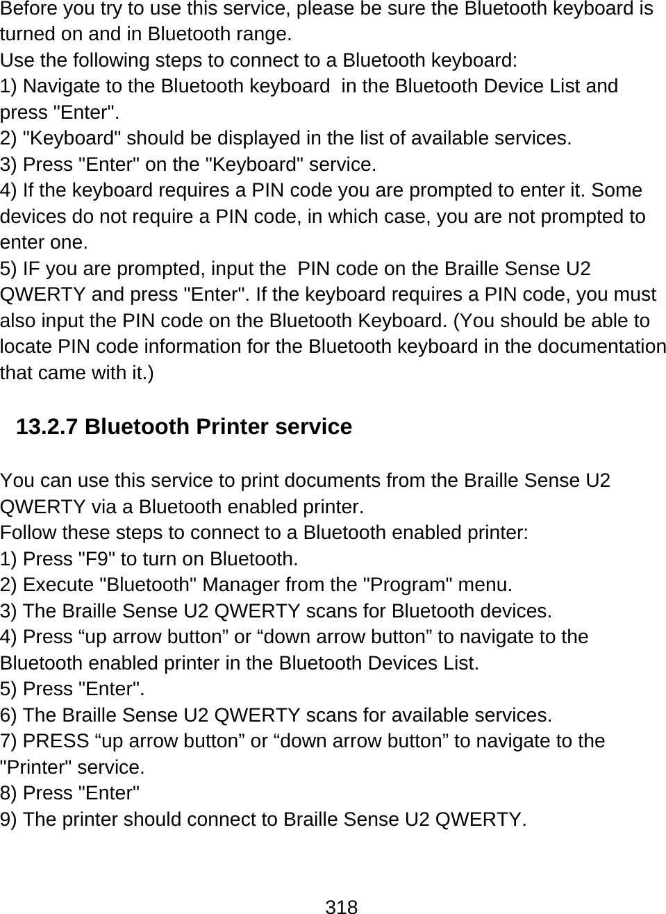 318  Before you try to use this service, please be sure the Bluetooth keyboard is turned on and in Bluetooth range. Use the following steps to connect to a Bluetooth keyboard: 1) Navigate to the Bluetooth keyboard  in the Bluetooth Device List and press &quot;Enter&quot;.  2) &quot;Keyboard&quot; should be displayed in the list of available services.  3) Press &quot;Enter&quot; on the &quot;Keyboard&quot; service. 4) If the keyboard requires a PIN code you are prompted to enter it. Some devices do not require a PIN code, in which case, you are not prompted to enter one.  5) IF you are prompted, input the  PIN code on the Braille Sense U2 QWERTY and press &quot;Enter&quot;. If the keyboard requires a PIN code, you must also input the PIN code on the Bluetooth Keyboard. (You should be able to locate PIN code information for the Bluetooth keyboard in the documentation that came with it.)  13.2.7 Bluetooth Printer service  You can use this service to print documents from the Braille Sense U2 QWERTY via a Bluetooth enabled printer.  Follow these steps to connect to a Bluetooth enabled printer: 1) Press &quot;F9&quot; to turn on Bluetooth. 2) Execute &quot;Bluetooth&quot; Manager from the &quot;Program&quot; menu. 3) The Braille Sense U2 QWERTY scans for Bluetooth devices.  4) Press “up arrow button” or “down arrow button” to navigate to the Bluetooth enabled printer in the Bluetooth Devices List. 5) Press &quot;Enter&quot;. 6) The Braille Sense U2 QWERTY scans for available services. 7) PRESS “up arrow button” or “down arrow button” to navigate to the &quot;Printer&quot; service. 8) Press &quot;Enter&quot;  9) The printer should connect to Braille Sense U2 QWERTY.  