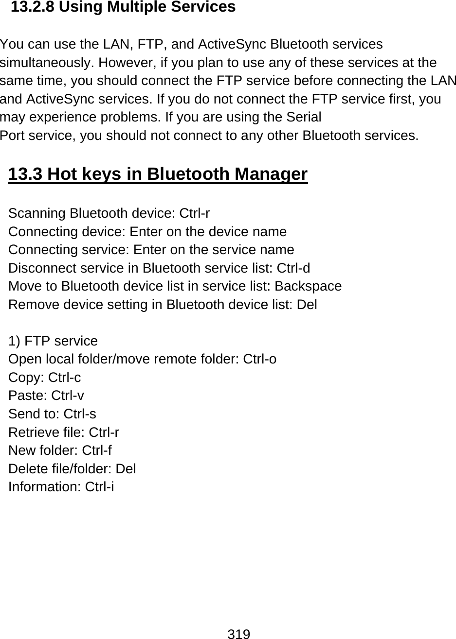 319  13.2.8 Using Multiple Services   You can use the LAN, FTP, and ActiveSync Bluetooth services simultaneously. However, if you plan to use any of these services at the same time, you should connect the FTP service before connecting the LAN and ActiveSync services. If you do not connect the FTP service first, you may experience problems. If you are using the Serial  Port service, you should not connect to any other Bluetooth services.  13.3 Hot keys in Bluetooth Manager  Scanning Bluetooth device: Ctrl-r Connecting device: Enter on the device name Connecting service: Enter on the service name Disconnect service in Bluetooth service list: Ctrl-d  Move to Bluetooth device list in service list: Backspace Remove device setting in Bluetooth device list: Del   1) FTP service Open local folder/move remote folder: Ctrl-o  Copy: Ctrl-c Paste: Ctrl-v  Send to: Ctrl-s Retrieve file: Ctrl-r New folder: Ctrl-f Delete file/folder: Del Information: Ctrl-i  