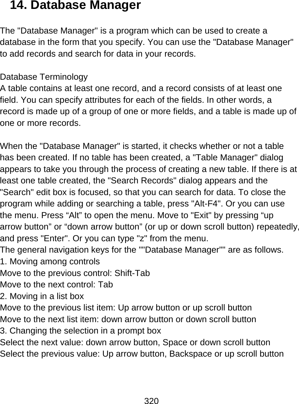 320  14. Database Manager  The &quot;Database Manager&quot; is a program which can be used to create a database in the form that you specify. You can use the &quot;Database Manager&quot; to add records and search for data in your records.   Database Terminology A table contains at least one record, and a record consists of at least one field. You can specify attributes for each of the fields. In other words, a record is made up of a group of one or more fields, and a table is made up of one or more records.  When the &quot;Database Manager&quot; is started, it checks whether or not a table has been created. If no table has been created, a &quot;Table Manager&quot; dialog appears to take you through the process of creating a new table. If there is at least one table created, the &quot;Search Records&quot; dialog appears and the &quot;Search&quot; edit box is focused, so that you can search for data. To close the program while adding or searching a table, press &quot;Alt-F4&quot;. Or you can use the menu. Press “Alt” to open the menu. Move to &quot;Exit&quot; by pressing “up arrow button” or “down arrow button” (or up or down scroll button) repeatedly, and press &quot;Enter&quot;. Or you can type &quot;z&quot; from the menu. The general navigation keys for the &quot;&quot;Database Manager&quot;&quot; are as follows. 1. Moving among controls Move to the previous control: Shift-Tab Move to the next control: Tab  2. Moving in a list box Move to the previous list item: Up arrow button or up scroll button Move to the next list item: down arrow button or down scroll button 3. Changing the selection in a prompt box Select the next value: down arrow button, Space or down scroll button Select the previous value: Up arrow button, Backspace or up scroll button  