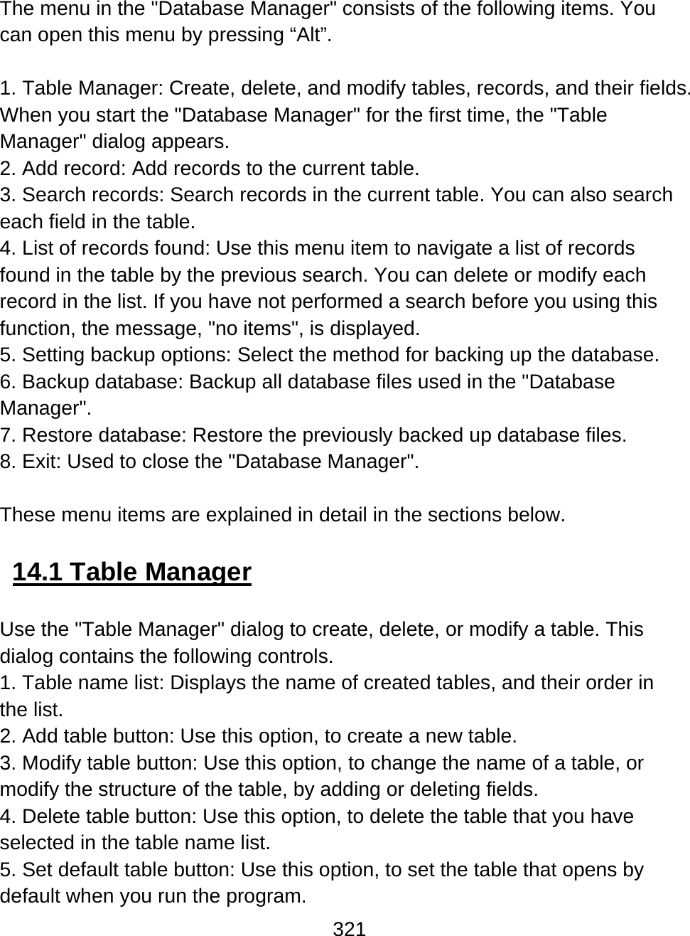 321  The menu in the &quot;Database Manager&quot; consists of the following items. You can open this menu by pressing “Alt”.  1. Table Manager: Create, delete, and modify tables, records, and their fields. When you start the &quot;Database Manager&quot; for the first time, the &quot;Table Manager&quot; dialog appears. 2. Add record: Add records to the current table. 3. Search records: Search records in the current table. You can also search each field in the table. 4. List of records found: Use this menu item to navigate a list of records found in the table by the previous search. You can delete or modify each record in the list. If you have not performed a search before you using this function, the message, &quot;no items&quot;, is displayed. 5. Setting backup options: Select the method for backing up the database. 6. Backup database: Backup all database files used in the &quot;Database Manager&quot;. 7. Restore database: Restore the previously backed up database files.  8. Exit: Used to close the &quot;Database Manager&quot;.  These menu items are explained in detail in the sections below.  14.1 Table Manager  Use the &quot;Table Manager&quot; dialog to create, delete, or modify a table. This dialog contains the following controls. 1. Table name list: Displays the name of created tables, and their order in the list. 2. Add table button: Use this option, to create a new table. 3. Modify table button: Use this option, to change the name of a table, or modify the structure of the table, by adding or deleting fields. 4. Delete table button: Use this option, to delete the table that you have selected in the table name list. 5. Set default table button: Use this option, to set the table that opens by default when you run the program. 