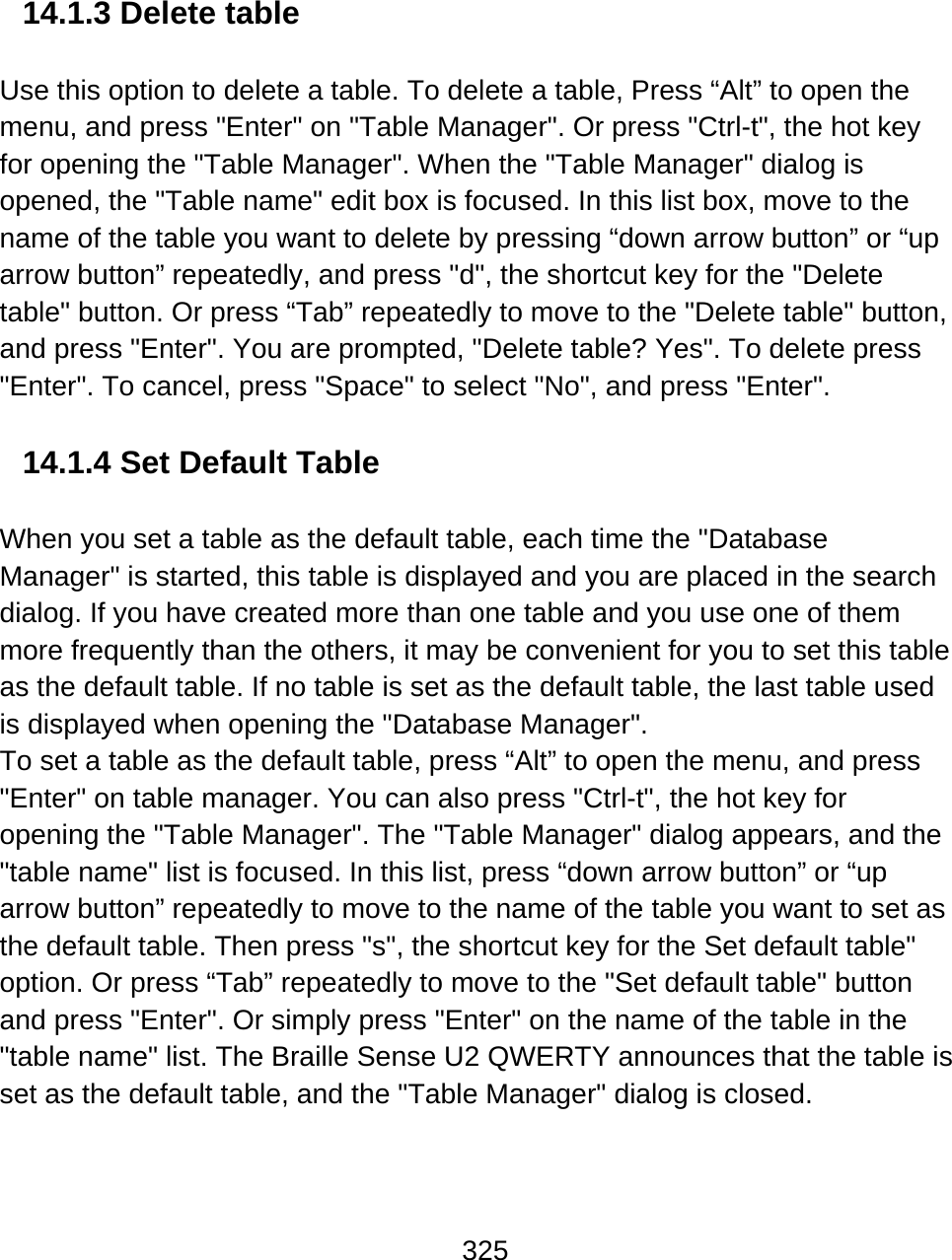325   14.1.3 Delete table  Use this option to delete a table. To delete a table, Press “Alt” to open the menu, and press &quot;Enter&quot; on &quot;Table Manager&quot;. Or press &quot;Ctrl-t&quot;, the hot key for opening the &quot;Table Manager&quot;. When the &quot;Table Manager&quot; dialog is opened, the &quot;Table name&quot; edit box is focused. In this list box, move to the name of the table you want to delete by pressing “down arrow button” or “up arrow button” repeatedly, and press &quot;d&quot;, the shortcut key for the &quot;Delete table&quot; button. Or press “Tab” repeatedly to move to the &quot;Delete table&quot; button, and press &quot;Enter&quot;. You are prompted, &quot;Delete table? Yes&quot;. To delete press &quot;Enter&quot;. To cancel, press &quot;Space&quot; to select &quot;No&quot;, and press &quot;Enter&quot;.  14.1.4 Set Default Table  When you set a table as the default table, each time the &quot;Database Manager&quot; is started, this table is displayed and you are placed in the search dialog. If you have created more than one table and you use one of them more frequently than the others, it may be convenient for you to set this table as the default table. If no table is set as the default table, the last table used is displayed when opening the &quot;Database Manager&quot;.  To set a table as the default table, press “Alt” to open the menu, and press &quot;Enter&quot; on table manager. You can also press &quot;Ctrl-t&quot;, the hot key for opening the &quot;Table Manager&quot;. The &quot;Table Manager&quot; dialog appears, and the &quot;table name&quot; list is focused. In this list, press “down arrow button” or “up arrow button” repeatedly to move to the name of the table you want to set as the default table. Then press &quot;s&quot;, the shortcut key for the Set default table&quot; option. Or press “Tab” repeatedly to move to the &quot;Set default table&quot; button and press &quot;Enter&quot;. Or simply press &quot;Enter&quot; on the name of the table in the &quot;table name&quot; list. The Braille Sense U2 QWERTY announces that the table is set as the default table, and the &quot;Table Manager&quot; dialog is closed.  