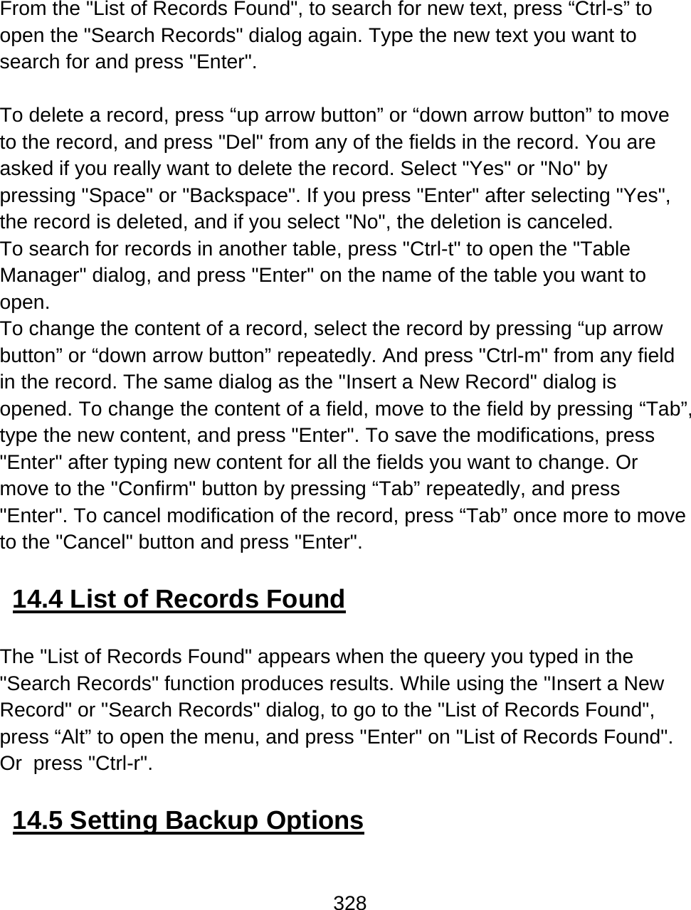 328   From the &quot;List of Records Found&quot;, to search for new text, press “Ctrl-s” to open the &quot;Search Records&quot; dialog again. Type the new text you want to search for and press &quot;Enter&quot;.  To delete a record, press “up arrow button” or “down arrow button” to move to the record, and press &quot;Del&quot; from any of the fields in the record. You are asked if you really want to delete the record. Select &quot;Yes&quot; or &quot;No&quot; by pressing &quot;Space&quot; or &quot;Backspace&quot;. If you press &quot;Enter&quot; after selecting &quot;Yes&quot;, the record is deleted, and if you select &quot;No&quot;, the deletion is canceled.  To search for records in another table, press &quot;Ctrl-t&quot; to open the &quot;Table Manager&quot; dialog, and press &quot;Enter&quot; on the name of the table you want to open. To change the content of a record, select the record by pressing “up arrow button” or “down arrow button” repeatedly. And press &quot;Ctrl-m&quot; from any field in the record. The same dialog as the &quot;Insert a New Record&quot; dialog is opened. To change the content of a field, move to the field by pressing “Tab”, type the new content, and press &quot;Enter&quot;. To save the modifications, press &quot;Enter&quot; after typing new content for all the fields you want to change. Or move to the &quot;Confirm&quot; button by pressing “Tab” repeatedly, and press &quot;Enter&quot;. To cancel modification of the record, press “Tab” once more to move to the &quot;Cancel&quot; button and press &quot;Enter&quot;.  14.4 List of Records Found  The &quot;List of Records Found&quot; appears when the queery you typed in the &quot;Search Records&quot; function produces results. While using the &quot;Insert a New Record&quot; or &quot;Search Records&quot; dialog, to go to the &quot;List of Records Found&quot;, press “Alt” to open the menu, and press &quot;Enter&quot; on &quot;List of Records Found&quot;. Or  press &quot;Ctrl-r&quot;.  14.5 Setting Backup Options  
