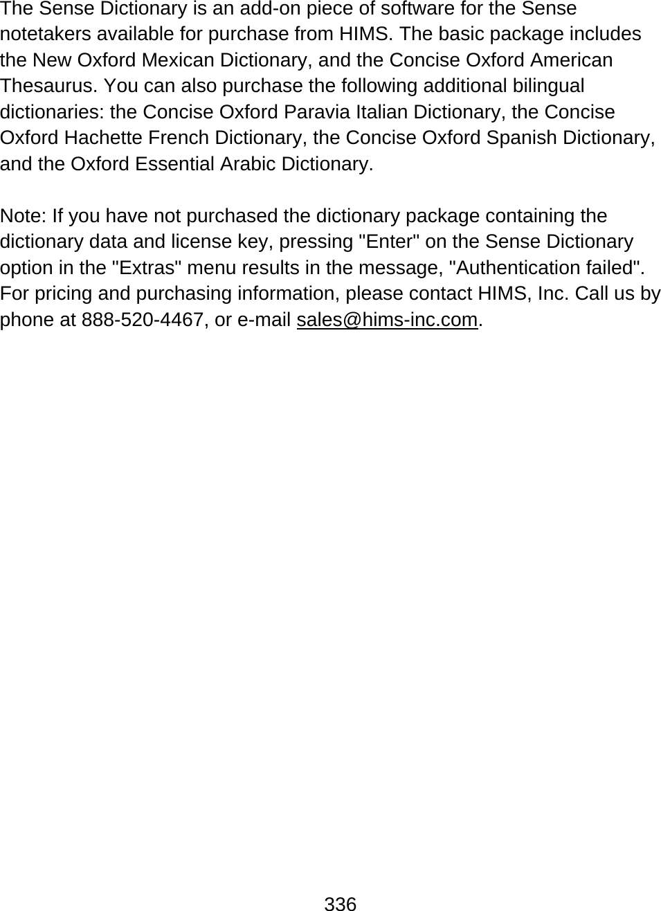 336  The Sense Dictionary is an add-on piece of software for the Sense notetakers available for purchase from HIMS. The basic package includes the New Oxford Mexican Dictionary, and the Concise Oxford American Thesaurus. You can also purchase the following additional bilingual dictionaries: the Concise Oxford Paravia Italian Dictionary, the Concise Oxford Hachette French Dictionary, the Concise Oxford Spanish Dictionary, and the Oxford Essential Arabic Dictionary.  Note: If you have not purchased the dictionary package containing the dictionary data and license key, pressing &quot;Enter&quot; on the Sense Dictionary option in the &quot;Extras&quot; menu results in the message, &quot;Authentication failed&quot;. For pricing and purchasing information, please contact HIMS, Inc. Call us by phone at 888-520-4467, or e-mail sales@hims-inc.com.                      