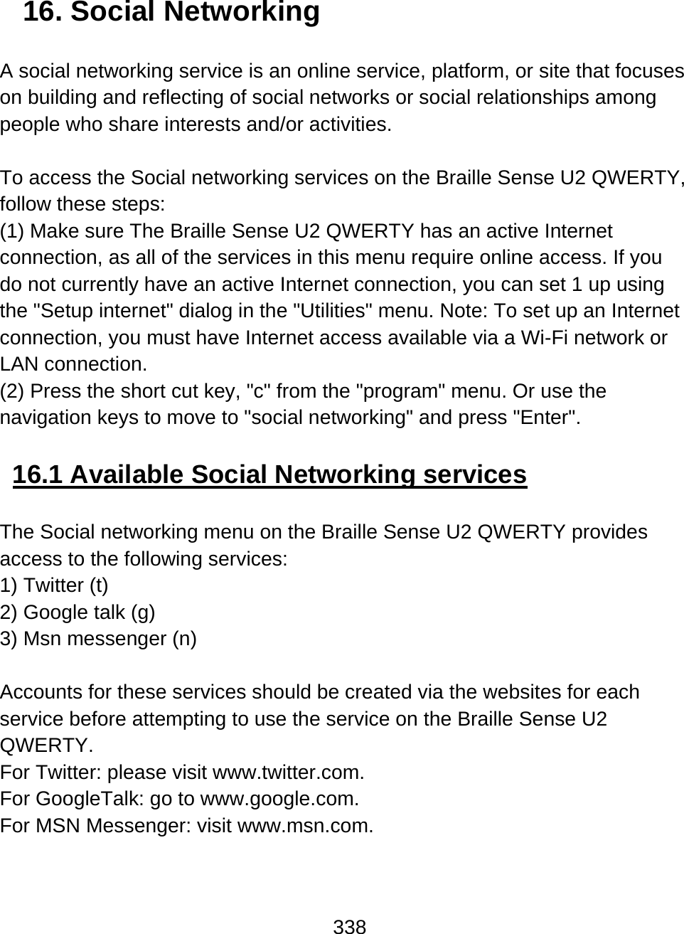 338  16. Social Networking  A social networking service is an online service, platform, or site that focuses on building and reflecting of social networks or social relationships among people who share interests and/or activities.   To access the Social networking services on the Braille Sense U2 QWERTY, follow these steps: (1) Make sure The Braille Sense U2 QWERTY has an active Internet connection, as all of the services in this menu require online access. If you do not currently have an active Internet connection, you can set 1 up using the &quot;Setup internet&quot; dialog in the &quot;Utilities&quot; menu. Note: To set up an Internet connection, you must have Internet access available via a Wi-Fi network or LAN connection.  (2) Press the short cut key, &quot;c&quot; from the &quot;program&quot; menu. Or use the navigation keys to move to &quot;social networking&quot; and press &quot;Enter&quot;.   16.1 Available Social Networking services  The Social networking menu on the Braille Sense U2 QWERTY provides access to the following services: 1) Twitter (t) 2) Google talk (g) 3) Msn messenger (n)  Accounts for these services should be created via the websites for each service before attempting to use the service on the Braille Sense U2 QWERTY.  For Twitter: please visit www.twitter.com. For GoogleTalk: go to www.google.com. For MSN Messenger: visit www.msn.com.   