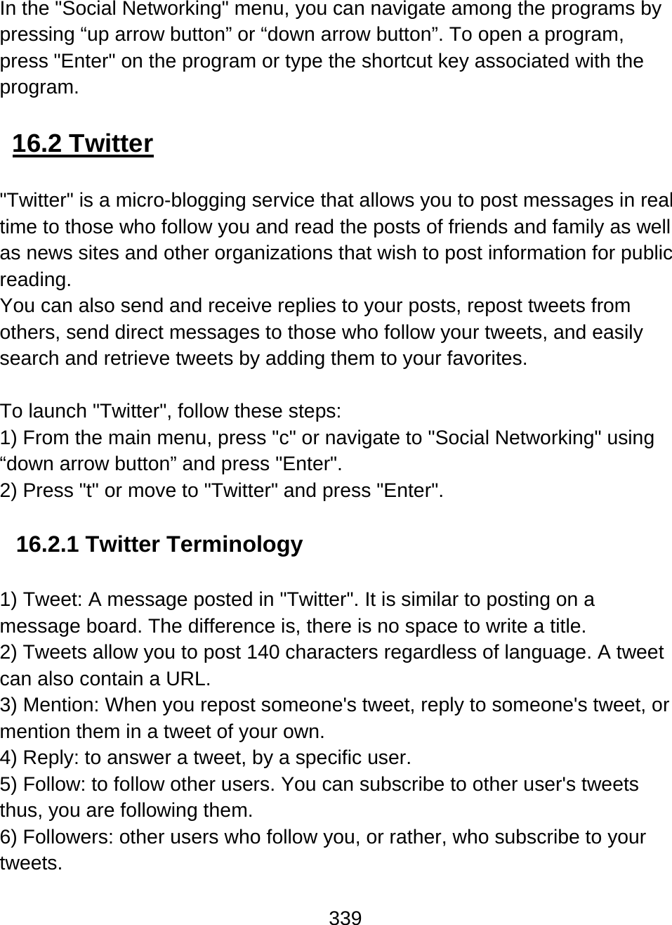 339  In the &quot;Social Networking&quot; menu, you can navigate among the programs by pressing “up arrow button” or “down arrow button”. To open a program, press &quot;Enter&quot; on the program or type the shortcut key associated with the program.   16.2 Twitter  &quot;Twitter&quot; is a micro-blogging service that allows you to post messages in real time to those who follow you and read the posts of friends and family as well as news sites and other organizations that wish to post information for public reading.  You can also send and receive replies to your posts, repost tweets from others, send direct messages to those who follow your tweets, and easily search and retrieve tweets by adding them to your favorites.   To launch &quot;Twitter&quot;, follow these steps: 1) From the main menu, press &quot;c&quot; or navigate to &quot;Social Networking&quot; using “down arrow button” and press &quot;Enter&quot;.  2) Press &quot;t&quot; or move to &quot;Twitter&quot; and press &quot;Enter&quot;.  16.2.1 Twitter Terminology  1) Tweet: A message posted in &quot;Twitter&quot;. It is similar to posting on a message board. The difference is, there is no space to write a title.  2) Tweets allow you to post 140 characters regardless of language. A tweet can also contain a URL.  3) Mention: When you repost someone&apos;s tweet, reply to someone&apos;s tweet, or mention them in a tweet of your own.  4) Reply: to answer a tweet, by a specific user.  5) Follow: to follow other users. You can subscribe to other user&apos;s tweets thus, you are following them. 6) Followers: other users who follow you, or rather, who subscribe to your tweets.  