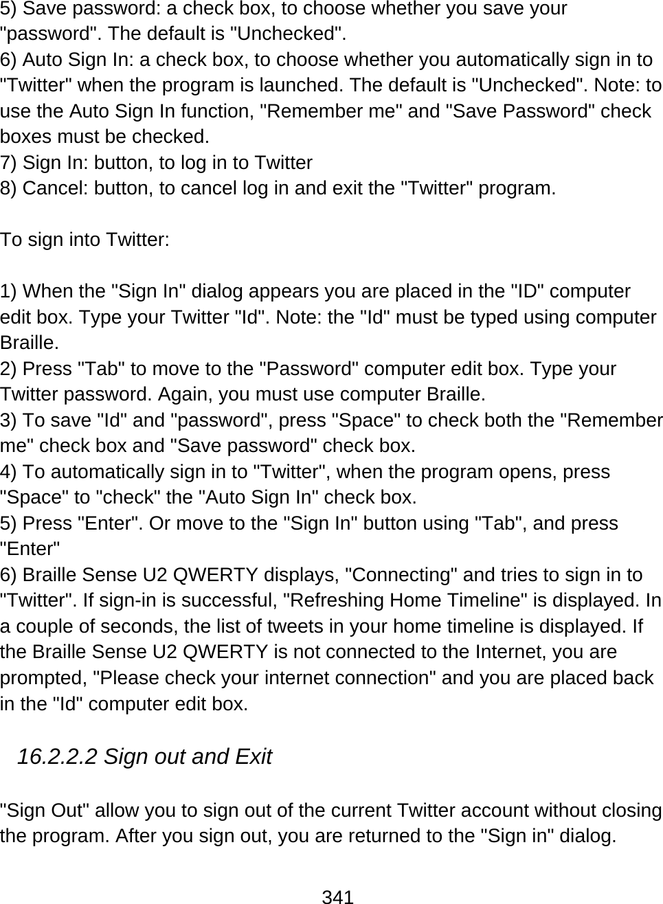 341  5) Save password: a check box, to choose whether you save your &quot;password&quot;. The default is &quot;Unchecked&quot;. 6) Auto Sign In: a check box, to choose whether you automatically sign in to &quot;Twitter&quot; when the program is launched. The default is &quot;Unchecked&quot;. Note: to use the Auto Sign In function, &quot;Remember me&quot; and &quot;Save Password&quot; check boxes must be checked.  7) Sign In: button, to log in to Twitter 8) Cancel: button, to cancel log in and exit the &quot;Twitter&quot; program.  To sign into Twitter:  1) When the &quot;Sign In&quot; dialog appears you are placed in the &quot;ID&quot; computer edit box. Type your Twitter &quot;Id&quot;. Note: the &quot;Id&quot; must be typed using computer Braille. 2) Press &quot;Tab&quot; to move to the &quot;Password&quot; computer edit box. Type your Twitter password. Again, you must use computer Braille.  3) To save &quot;Id&quot; and &quot;password&quot;, press &quot;Space&quot; to check both the &quot;Remember me&quot; check box and &quot;Save password&quot; check box. 4) To automatically sign in to &quot;Twitter&quot;, when the program opens, press &quot;Space&quot; to &quot;check&quot; the &quot;Auto Sign In&quot; check box.  5) Press &quot;Enter&quot;. Or move to the &quot;Sign In&quot; button using &quot;Tab&quot;, and press &quot;Enter&quot; 6) Braille Sense U2 QWERTY displays, &quot;Connecting&quot; and tries to sign in to &quot;Twitter&quot;. If sign-in is successful, &quot;Refreshing Home Timeline&quot; is displayed. In a couple of seconds, the list of tweets in your home timeline is displayed. If the Braille Sense U2 QWERTY is not connected to the Internet, you are prompted, &quot;Please check your internet connection&quot; and you are placed back in the &quot;Id&quot; computer edit box.  16.2.2.2 Sign out and Exit  &quot;Sign Out&quot; allow you to sign out of the current Twitter account without closing the program. After you sign out, you are returned to the &quot;Sign in&quot; dialog. 
