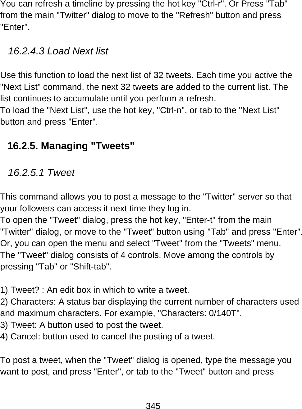 345  You can refresh a timeline by pressing the hot key &quot;Ctrl-r&quot;. Or Press &quot;Tab&quot; from the main &quot;Twitter&quot; dialog to move to the &quot;Refresh&quot; button and press &quot;Enter&quot;.  16.2.4.3 Load Next list  Use this function to load the next list of 32 tweets. Each time you active the &quot;Next List&quot; command, the next 32 tweets are added to the current list. The list continues to accumulate until you perform a refresh.  To load the &quot;Next List&quot;, use the hot key, &quot;Ctrl-n&quot;, or tab to the &quot;Next List&quot; button and press &quot;Enter&quot;.  16.2.5. Managing &quot;Tweets&quot;  16.2.5.1 Tweet  This command allows you to post a message to the &quot;Twitter&quot; server so that your followers can access it next time they log in. To open the &quot;Tweet&quot; dialog, press the hot key, &quot;Enter-t&quot; from the main &quot;Twitter&quot; dialog, or move to the &quot;Tweet&quot; button using &quot;Tab&quot; and press &quot;Enter&quot;. Or, you can open the menu and select &quot;Tweet&quot; from the &quot;Tweets&quot; menu.  The &quot;Tweet&quot; dialog consists of 4 controls. Move among the controls by pressing &quot;Tab&quot; or &quot;Shift-tab&quot;.  1) Tweet? : An edit box in which to write a tweet.  2) Characters: A status bar displaying the current number of characters used and maximum characters. For example, &quot;Characters: 0/140T&quot;. 3) Tweet: A button used to post the tweet.  4) Cancel: button used to cancel the posting of a tweet.    To post a tweet, when the &quot;Tweet&quot; dialog is opened, type the message you want to post, and press &quot;Enter&quot;, or tab to the &quot;Tweet&quot; button and press 
