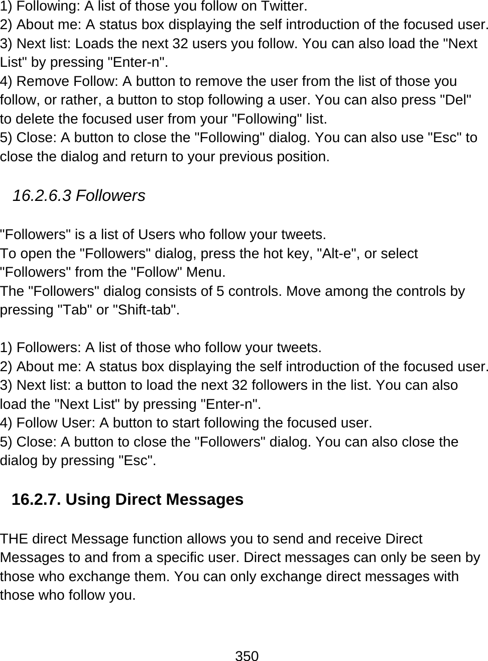 350  1) Following: A list of those you follow on Twitter. 2) About me: A status box displaying the self introduction of the focused user. 3) Next list: Loads the next 32 users you follow. You can also load the &quot;Next List&quot; by pressing &quot;Enter-n&quot;. 4) Remove Follow: A button to remove the user from the list of those you follow, or rather, a button to stop following a user. You can also press &quot;Del&quot; to delete the focused user from your &quot;Following&quot; list. 5) Close: A button to close the &quot;Following&quot; dialog. You can also use &quot;Esc&quot; to close the dialog and return to your previous position.  16.2.6.3 Followers  &quot;Followers&quot; is a list of Users who follow your tweets. To open the &quot;Followers&quot; dialog, press the hot key, &quot;Alt-e&quot;, or select &quot;Followers&quot; from the &quot;Follow&quot; Menu.  The &quot;Followers&quot; dialog consists of 5 controls. Move among the controls by pressing &quot;Tab&quot; or &quot;Shift-tab&quot;.  1) Followers: A list of those who follow your tweets. 2) About me: A status box displaying the self introduction of the focused user. 3) Next list: a button to load the next 32 followers in the list. You can also load the &quot;Next List&quot; by pressing &quot;Enter-n&quot;. 4) Follow User: A button to start following the focused user. 5) Close: A button to close the &quot;Followers&quot; dialog. You can also close the dialog by pressing &quot;Esc&quot;.   16.2.7. Using Direct Messages  THE direct Message function allows you to send and receive Direct Messages to and from a specific user. Direct messages can only be seen by those who exchange them. You can only exchange direct messages with those who follow you.    