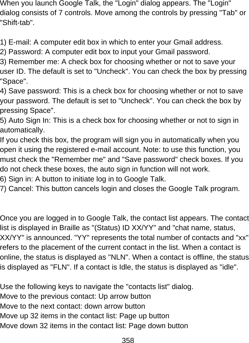 358  When you launch Google Talk, the &quot;Login&quot; dialog appears. The &quot;Login&quot; dialog consists of 7 controls. Move among the controls by pressing &quot;Tab&quot; or &quot;Shift-tab&quot;.  1) E-mail: A computer edit box in which to enter your Gmail address. 2) Password: A computer edit box to input your Gmail password.  3) Remember me: A check box for choosing whether or not to save your user ID. The default is set to &quot;Uncheck&quot;. You can check the box by pressing &quot;Space&quot;. 4) Save password: This is a check box for choosing whether or not to save your password. The default is set to &quot;Uncheck&quot;. You can check the box by pressing Space&quot;.  5) Auto Sign In: This is a check box for choosing whether or not to sign in automatically. If you check this box, the program will sign you in automatically when you open it using the registered e-mail account. Note: to use this function, you must check the &quot;Remember me&quot; and &quot;Save password&quot; check boxes. If you do not check these boxes, the auto sign in function will not work. 6) Sign in: A button to initiate log in to Google Talk.  7) Cancel: This button cancels login and closes the Google Talk program.    Once you are logged in to Google Talk, the contact list appears. The contact list is displayed in Braille as &quot;(Status) ID XX/YY&quot; and &quot;chat name, status, XX/YY&quot; is announced. &quot;YY&quot; represents the total number of contacts and &quot;xx&quot; refers to the placement of the current contact in the list. When a contact is online, the status is displayed as &quot;NLN&quot;. When a contact is offline, the status is displayed as &quot;FLN&quot;. If a contact is Idle, the status is displayed as &quot;idle&quot;.   Use the following keys to navigate the &quot;contacts list&quot; dialog. Move to the previous contact: Up arrow button  Move to the next contact: down arrow button Move up 32 items in the contact list: Page up button Move down 32 items in the contact list: Page down button 