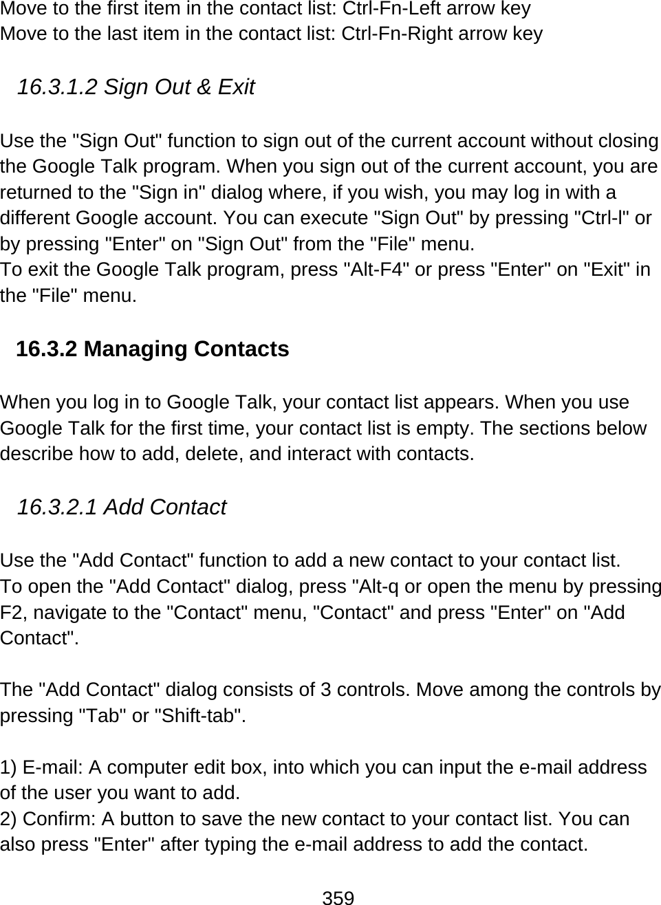 359  Move to the first item in the contact list: Ctrl-Fn-Left arrow key  Move to the last item in the contact list: Ctrl-Fn-Right arrow key   16.3.1.2 Sign Out &amp; Exit  Use the &quot;Sign Out&quot; function to sign out of the current account without closing the Google Talk program. When you sign out of the current account, you are returned to the &quot;Sign in&quot; dialog where, if you wish, you may log in with a different Google account. You can execute &quot;Sign Out&quot; by pressing &quot;Ctrl-l&quot; or by pressing &quot;Enter&quot; on &quot;Sign Out&quot; from the &quot;File&quot; menu.  To exit the Google Talk program, press &quot;Alt-F4&quot; or press &quot;Enter&quot; on &quot;Exit&quot; in the &quot;File&quot; menu.     16.3.2 Managing Contacts  When you log in to Google Talk, your contact list appears. When you use Google Talk for the first time, your contact list is empty. The sections below describe how to add, delete, and interact with contacts.    16.3.2.1 Add Contact  Use the &quot;Add Contact&quot; function to add a new contact to your contact list.  To open the &quot;Add Contact&quot; dialog, press &quot;Alt-q or open the menu by pressing F2, navigate to the &quot;Contact&quot; menu, &quot;Contact&quot; and press &quot;Enter&quot; on &quot;Add Contact&quot;.    The &quot;Add Contact&quot; dialog consists of 3 controls. Move among the controls by pressing &quot;Tab&quot; or &quot;Shift-tab&quot;.  1) E-mail: A computer edit box, into which you can input the e-mail address of the user you want to add.  2) Confirm: A button to save the new contact to your contact list. You can also press &quot;Enter&quot; after typing the e-mail address to add the contact.  