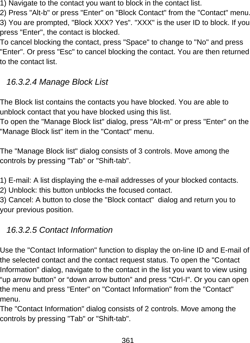 361  1) Navigate to the contact you want to block in the contact list.  2) Press &quot;Alt-b&quot; or press &quot;Enter&quot; on &quot;Block Contact&quot; from the &quot;Contact&quot; menu.  3) You are prompted, &quot;Block XXX? Yes&quot;. &quot;XXX&quot; is the user ID to block. If you press &quot;Enter&quot;, the contact is blocked.  To cancel blocking the contact, press &quot;Space&quot; to change to &quot;No&quot; and press &quot;Enter&quot;. Or press &quot;Esc&quot; to cancel blocking the contact. You are then returned to the contact list.  16.3.2.4 Manage Block List  The Block list contains the contacts you have blocked. You are able to unblock contact that you have blocked using this list. To open the &quot;Manage Block list&quot; dialog, press &quot;Alt-m&quot; or press &quot;Enter&quot; on the &quot;Manage Block list&quot; item in the &quot;Contact&quot; menu.    The &quot;Manage Block list&quot; dialog consists of 3 controls. Move among the controls by pressing &quot;Tab&quot; or &quot;Shift-tab&quot;.  1) E-mail: A list displaying the e-mail addresses of your blocked contacts.  2) Unblock: this button unblocks the focused contact.  3) Cancel: A button to close the &quot;Block contact&quot;  dialog and return you to your previous position.  16.3.2.5 Contact Information  Use the &quot;Contact Information&quot; function to display the on-line ID and E-mail of the selected contact and the contact request status. To open the &quot;Contact Information&quot; dialog, navigate to the contact in the list you want to view using “up arrow button” or “down arrow button” and press &quot;Ctrl-I&quot;. Or you can open the menu and press &quot;Enter&quot; on &quot;Contact Information&quot; from the &quot;Contact&quot; menu.  The &quot;Contact Information&quot; dialog consists of 2 controls. Move among the controls by pressing &quot;Tab&quot; or &quot;Shift-tab&quot;.  