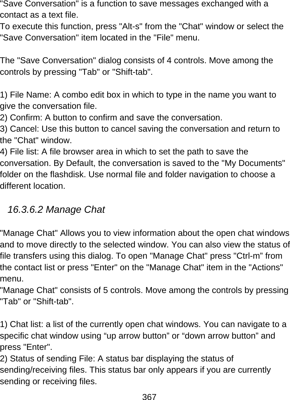 367  &quot;Save Conversation&quot; is a function to save messages exchanged with a  contact as a text file. To execute this function, press &quot;Alt-s&quot; from the &quot;Chat&quot; window or select the &quot;Save Conversation&quot; item located in the &quot;File&quot; menu.  The &quot;Save Conversation&quot; dialog consists of 4 controls. Move among the controls by pressing &quot;Tab&quot; or &quot;Shift-tab&quot;.   1) File Name: A combo edit box in which to type in the name you want to give the conversation file.  2) Confirm: A button to confirm and save the conversation.  3) Cancel: Use this button to cancel saving the conversation and return to the &quot;Chat&quot; window.  4) File list: A file browser area in which to set the path to save the conversation. By Default, the conversation is saved to the &quot;My Documents&quot; folder on the flashdisk. Use normal file and folder navigation to choose a different location.    16.3.6.2 Manage Chat   &quot;Manage Chat&quot; Allows you to view information about the open chat windows and to move directly to the selected window. You can also view the status of file transfers using this dialog. To open &quot;Manage Chat&quot; press &quot;Ctrl-m” from the contact list or press &quot;Enter&quot; on the &quot;Manage Chat&quot; item in the &quot;Actions&quot; menu. &quot;Manage Chat&quot; consists of 5 controls. Move among the controls by pressing &quot;Tab&quot; or &quot;Shift-tab&quot;.  1) Chat list: a list of the currently open chat windows. You can navigate to a specific chat window using “up arrow button” or “down arrow button” and press &quot;Enter&quot;.  2) Status of sending File: A status bar displaying the status of sending/receiving files. This status bar only appears if you are currently sending or receiving files. 
