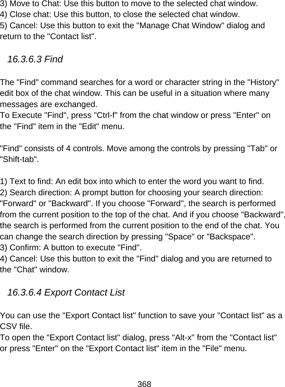 368  3) Move to Chat: Use this button to move to the selected chat window.  4) Close chat: Use this button, to close the selected chat window.  5) Cancel: Use this button to exit the &quot;Manage Chat Window&quot; dialog and return to the &quot;Contact list&quot;.  16.3.6.3 Find  The &quot;Find&quot; command searches for a word or character string in the &quot;History&quot; edit box of the chat window. This can be useful in a situation where many messages are exchanged.  To Execute &quot;Find&quot;, press &quot;Ctrl-f” from the chat window or press &quot;Enter&quot; on the &quot;Find&quot; item in the &quot;Edit&quot; menu.    &quot;Find&quot; consists of 4 controls. Move among the controls by pressing &quot;Tab&quot; or &quot;Shift-tab&quot;.  1) Text to find: An edit box into which to enter the word you want to find. 2) Search direction: A prompt button for choosing your search direction: &quot;Forward&quot; or &quot;Backward&quot;. If you choose &quot;Forward&quot;, the search is performed from the current position to the top of the chat. And if you choose &quot;Backward&quot;, the search is performed from the current position to the end of the chat. You can change the search direction by pressing &quot;Space&quot; or &quot;Backspace&quot;.  3) Confirm: A button to execute &quot;Find&quot;. 4) Cancel: Use this button to exit the &quot;Find&quot; dialog and you are returned to the &quot;Chat&quot; window.    16.3.6.4 Export Contact List   You can use the &quot;Export Contact list&quot; function to save your &quot;Contact list&quot; as a CSV file. To open the &quot;Export Contact list&quot; dialog, press &quot;Alt-x&quot; from the &quot;Contact list&quot; or press &quot;Enter&quot; on the &quot;Export Contact list&quot; item in the &quot;File&quot; menu.    