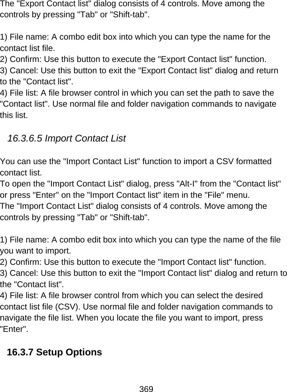 369  The &quot;Export Contact list&quot; dialog consists of 4 controls. Move among the controls by pressing &quot;Tab&quot; or &quot;Shift-tab&quot;.  1) File name: A combo edit box into which you can type the name for the contact list file.  2) Confirm: Use this button to execute the &quot;Export Contact list&quot; function. 3) Cancel: Use this button to exit the &quot;Export Contact list&quot; dialog and return to the &quot;Contact list&quot;.  4) File list: A file browser control in which you can set the path to save the &quot;Contact list&quot;. Use normal file and folder navigation commands to navigate this list.    16.3.6.5 Import Contact List   You can use the &quot;Import Contact List&quot; function to import a CSV formatted contact list.  To open the &quot;Import Contact List&quot; dialog, press &quot;Alt-I&quot; from the &quot;Contact list&quot; or press &quot;Enter&quot; on the &quot;Import Contact list&quot; item in the &quot;File&quot; menu.  The &quot;Import Contact List&quot; dialog consists of 4 controls. Move among the controls by pressing &quot;Tab&quot; or &quot;Shift-tab&quot;.  1) File name: A combo edit box into which you can type the name of the file you want to import.  2) Confirm: Use this button to execute the &quot;Import Contact list&quot; function. 3) Cancel: Use this button to exit the &quot;Import Contact list&quot; dialog and return to the &quot;Contact list&quot;.  4) File list: A file browser control from which you can select the desired contact list file (CSV). Use normal file and folder navigation commands to navigate the file list. When you locate the file you want to import, press &quot;Enter&quot;.  16.3.7 Setup Options  