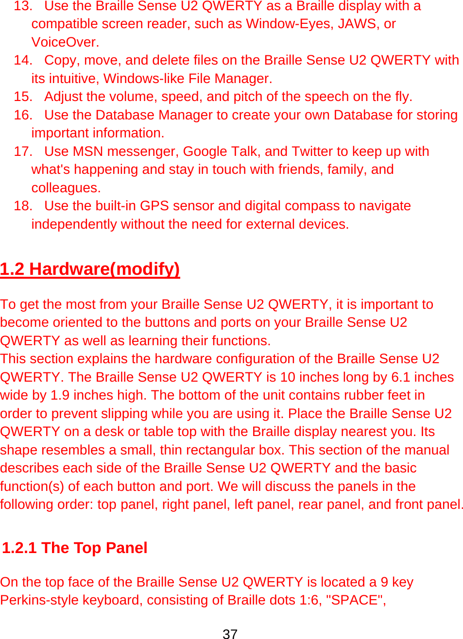 37  13.  Use the Braille Sense U2 QWERTY as a Braille display with a compatible screen reader, such as Window-Eyes, JAWS, or VoiceOver. 14.  Copy, move, and delete files on the Braille Sense U2 QWERTY with its intuitive, Windows-like File Manager. 15.  Adjust the volume, speed, and pitch of the speech on the fly.  16.  Use the Database Manager to create your own Database for storing important information. 17.  Use MSN messenger, Google Talk, and Twitter to keep up with what&apos;s happening and stay in touch with friends, family, and colleagues.  18.  Use the built-in GPS sensor and digital compass to navigate independently without the need for external devices.  1.2 Hardware(modify)  To get the most from your Braille Sense U2 QWERTY, it is important to become oriented to the buttons and ports on your Braille Sense U2 QWERTY as well as learning their functions.  This section explains the hardware configuration of the Braille Sense U2 QWERTY. The Braille Sense U2 QWERTY is 10 inches long by 6.1 inches wide by 1.9 inches high. The bottom of the unit contains rubber feet in order to prevent slipping while you are using it. Place the Braille Sense U2 QWERTY on a desk or table top with the Braille display nearest you. Its shape resembles a small, thin rectangular box. This section of the manual describes each side of the Braille Sense U2 QWERTY and the basic function(s) of each button and port. We will discuss the panels in the following order: top panel, right panel, left panel, rear panel, and front panel.  1.2.1 The Top Panel  On the top face of the Braille Sense U2 QWERTY is located a 9 key Perkins-style keyboard, consisting of Braille dots 1:6, &quot;SPACE&quot;, 