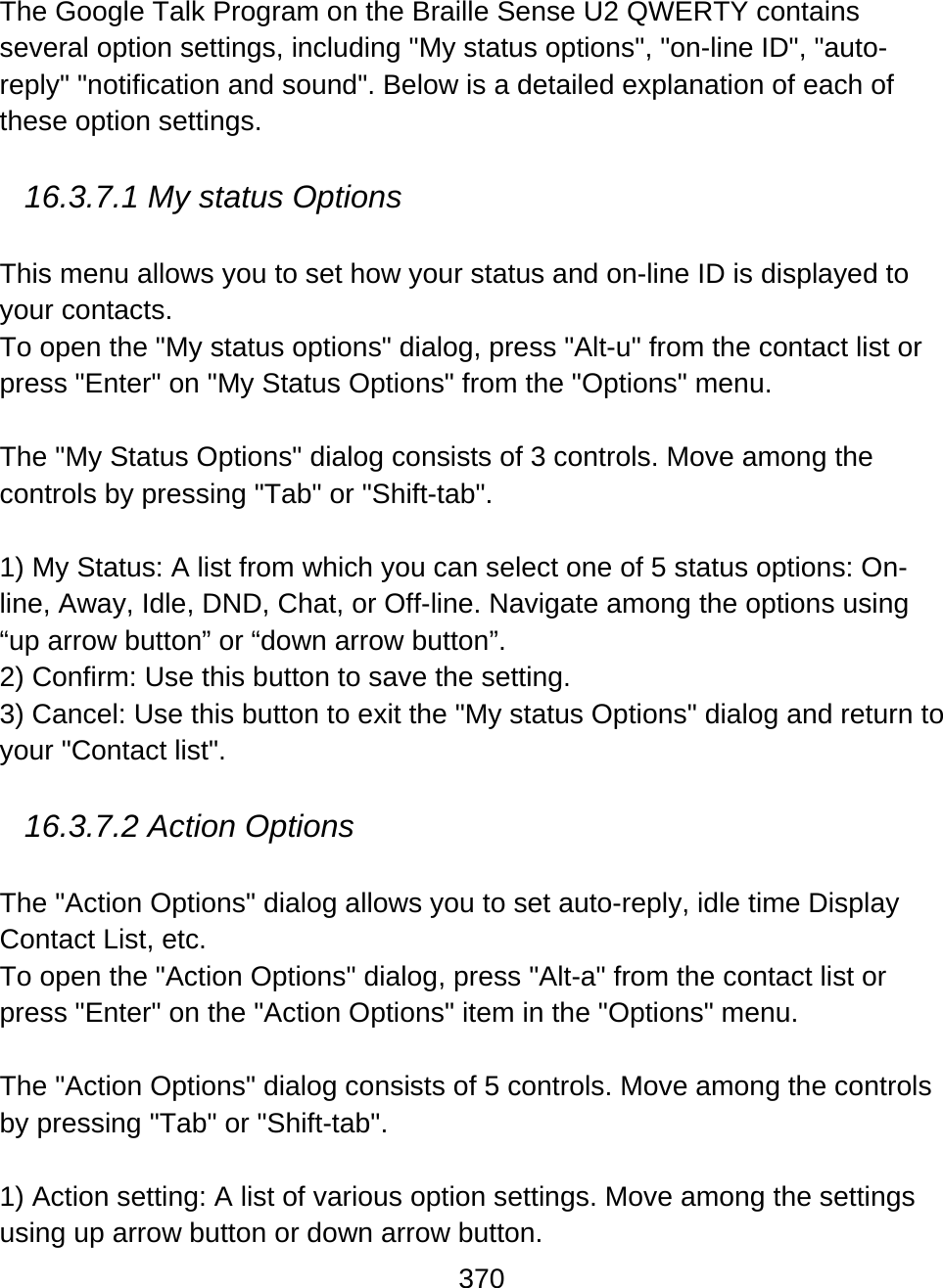 370  The Google Talk Program on the Braille Sense U2 QWERTY contains several option settings, including &quot;My status options&quot;, &quot;on-line ID&quot;, &quot;auto-reply&quot; &quot;notification and sound&quot;. Below is a detailed explanation of each of these option settings.   16.3.7.1 My status Options  This menu allows you to set how your status and on-line ID is displayed to your contacts.  To open the &quot;My status options&quot; dialog, press &quot;Alt-u&quot; from the contact list or press &quot;Enter&quot; on &quot;My Status Options&quot; from the &quot;Options&quot; menu.  The &quot;My Status Options&quot; dialog consists of 3 controls. Move among the controls by pressing &quot;Tab&quot; or &quot;Shift-tab&quot;.  1) My Status: A list from which you can select one of 5 status options: On-line, Away, Idle, DND, Chat, or Off-line. Navigate among the options using “up arrow button” or “down arrow button”. 2) Confirm: Use this button to save the setting. 3) Cancel: Use this button to exit the &quot;My status Options&quot; dialog and return to your &quot;Contact list&quot;.   16.3.7.2 Action Options  The &quot;Action Options&quot; dialog allows you to set auto-reply, idle time Display Contact List, etc.  To open the &quot;Action Options&quot; dialog, press &quot;Alt-a&quot; from the contact list or press &quot;Enter&quot; on the &quot;Action Options&quot; item in the &quot;Options&quot; menu.    The &quot;Action Options&quot; dialog consists of 5 controls. Move among the controls by pressing &quot;Tab&quot; or &quot;Shift-tab&quot;.  1) Action setting: A list of various option settings. Move among the settings using up arrow button or down arrow button.  