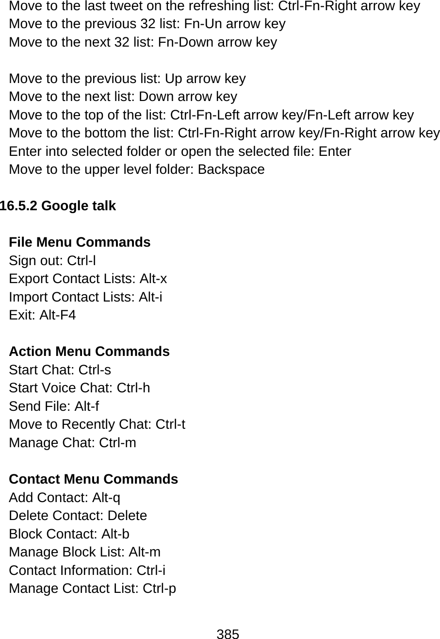 385  Move to the last tweet on the refreshing list: Ctrl-Fn-Right arrow key Move to the previous 32 list: Fn-Un arrow key  Move to the next 32 list: Fn-Down arrow key   Move to the previous list: Up arrow key Move to the next list: Down arrow key Move to the top of the list: Ctrl-Fn-Left arrow key/Fn-Left arrow key Move to the bottom the list: Ctrl-Fn-Right arrow key/Fn-Right arrow key Enter into selected folder or open the selected file: Enter Move to the upper level folder: Backspace  16.5.2 Google talk  File Menu Commands Sign out: Ctrl-l  Export Contact Lists: Alt-x  Import Contact Lists: Alt-i  Exit: Alt-F4  Action Menu Commands Start Chat: Ctrl-s  Start Voice Chat: Ctrl-h  Send File: Alt-f  Move to Recently Chat: Ctrl-t  Manage Chat: Ctrl-m   Contact Menu Commands Add Contact: Alt-q  Delete Contact: Delete Block Contact: Alt-b  Manage Block List: Alt-m  Contact Information: Ctrl-i  Manage Contact List: Ctrl-p   