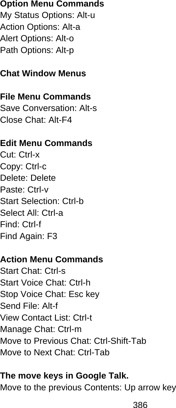 386  Option Menu Commands My Status Options: Alt-u  Action Options: Alt-a  Alert Options: Alt-o  Path Options: Alt-p   Chat Window Menus  File Menu Commands  Save Conversation: Alt-s  Close Chat: Alt-F4  Edit Menu Commands Cut: Ctrl-x  Copy: Ctrl-c  Delete: Delete  Paste: Ctrl-v  Start Selection: Ctrl-b  Select All: Ctrl-a  Find: Ctrl-f  Find Again: F3   Action Menu Commands Start Chat: Ctrl-s  Start Voice Chat: Ctrl-h  Stop Voice Chat: Esc key Send File: Alt-f  View Contact List: Ctrl-t  Manage Chat: Ctrl-m Move to Previous Chat: Ctrl-Shift-Tab Move to Next Chat: Ctrl-Tab  The move keys in Google Talk. Move to the previous Contents: Up arrow key   