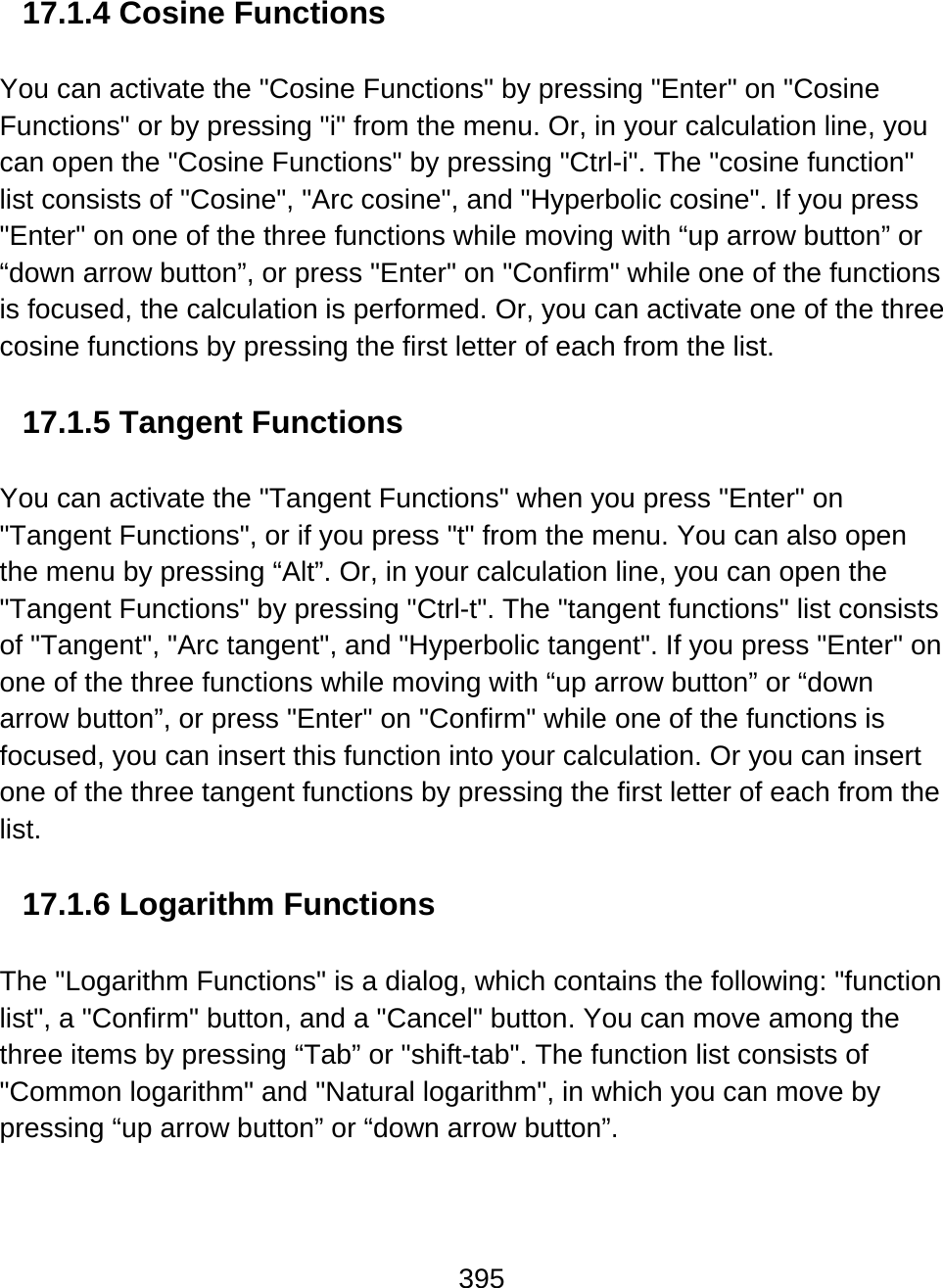 395  17.1.4 Cosine Functions  You can activate the &quot;Cosine Functions&quot; by pressing &quot;Enter&quot; on &quot;Cosine Functions&quot; or by pressing &quot;i&quot; from the menu. Or, in your calculation line, you can open the &quot;Cosine Functions&quot; by pressing &quot;Ctrl-i&quot;. The &quot;cosine function&quot; list consists of &quot;Cosine&quot;, &quot;Arc cosine&quot;, and &quot;Hyperbolic cosine&quot;. If you press &quot;Enter&quot; on one of the three functions while moving with “up arrow button” or “down arrow button”, or press &quot;Enter&quot; on &quot;Confirm&quot; while one of the functions is focused, the calculation is performed. Or, you can activate one of the three cosine functions by pressing the first letter of each from the list.  17.1.5 Tangent Functions  You can activate the &quot;Tangent Functions&quot; when you press &quot;Enter&quot; on &quot;Tangent Functions&quot;, or if you press &quot;t&quot; from the menu. You can also open the menu by pressing “Alt”. Or, in your calculation line, you can open the &quot;Tangent Functions&quot; by pressing &quot;Ctrl-t&quot;. The &quot;tangent functions&quot; list consists of &quot;Tangent&quot;, &quot;Arc tangent&quot;, and &quot;Hyperbolic tangent&quot;. If you press &quot;Enter&quot; on one of the three functions while moving with “up arrow button” or “down arrow button”, or press &quot;Enter&quot; on &quot;Confirm&quot; while one of the functions is focused, you can insert this function into your calculation. Or you can insert one of the three tangent functions by pressing the first letter of each from the list.  17.1.6 Logarithm Functions  The &quot;Logarithm Functions&quot; is a dialog, which contains the following: &quot;function list&quot;, a &quot;Confirm&quot; button, and a &quot;Cancel&quot; button. You can move among the three items by pressing “Tab” or &quot;shift-tab&quot;. The function list consists of &quot;Common logarithm&quot; and &quot;Natural logarithm&quot;, in which you can move by pressing “up arrow button” or “down arrow button”. 