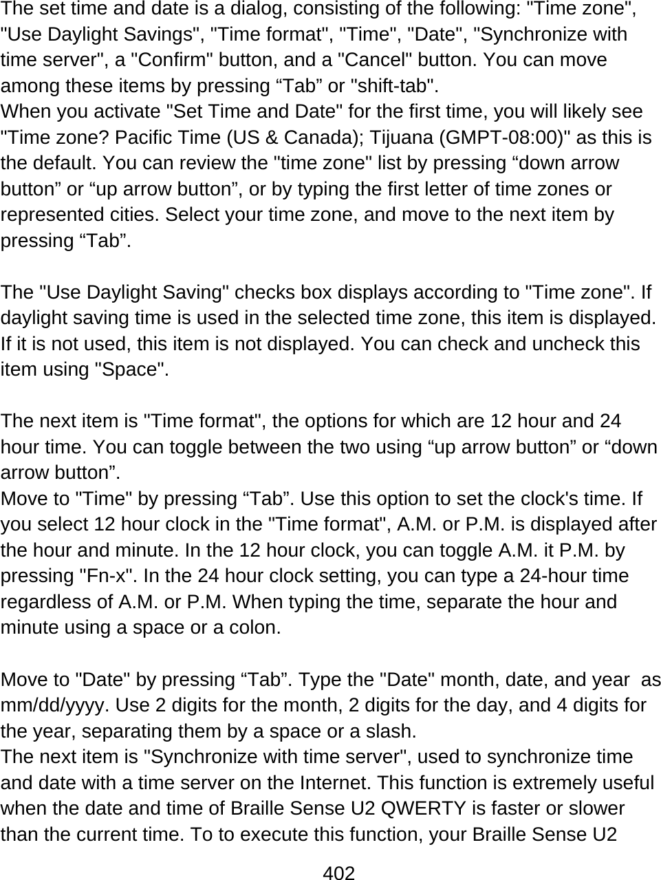 402   The set time and date is a dialog, consisting of the following: &quot;Time zone&quot;, &quot;Use Daylight Savings&quot;, &quot;Time format&quot;, &quot;Time&quot;, &quot;Date&quot;, &quot;Synchronize with time server&quot;, a &quot;Confirm&quot; button, and a &quot;Cancel&quot; button. You can move among these items by pressing “Tab” or &quot;shift-tab&quot;. When you activate &quot;Set Time and Date&quot; for the first time, you will likely see &quot;Time zone? Pacific Time (US &amp; Canada); Tijuana (GMPT-08:00)&quot; as this is the default. You can review the &quot;time zone&quot; list by pressing “down arrow button” or “up arrow button”, or by typing the first letter of time zones or represented cities. Select your time zone, and move to the next item by pressing “Tab”.   The &quot;Use Daylight Saving&quot; checks box displays according to &quot;Time zone&quot;. If daylight saving time is used in the selected time zone, this item is displayed. If it is not used, this item is not displayed. You can check and uncheck this item using &quot;Space&quot;.  The next item is &quot;Time format&quot;, the options for which are 12 hour and 24 hour time. You can toggle between the two using “up arrow button” or “down arrow button”.  Move to &quot;Time&quot; by pressing “Tab”. Use this option to set the clock&apos;s time. If you select 12 hour clock in the &quot;Time format&quot;, A.M. or P.M. is displayed after the hour and minute. In the 12 hour clock, you can toggle A.M. it P.M. by pressing &quot;Fn-x&quot;. In the 24 hour clock setting, you can type a 24-hour time regardless of A.M. or P.M. When typing the time, separate the hour and minute using a space or a colon.   Move to &quot;Date&quot; by pressing “Tab”. Type the &quot;Date&quot; month, date, and year  as mm/dd/yyyy. Use 2 digits for the month, 2 digits for the day, and 4 digits for the year, separating them by a space or a slash.  The next item is &quot;Synchronize with time server&quot;, used to synchronize time and date with a time server on the Internet. This function is extremely useful when the date and time of Braille Sense U2 QWERTY is faster or slower than the current time. To to execute this function, your Braille Sense U2 