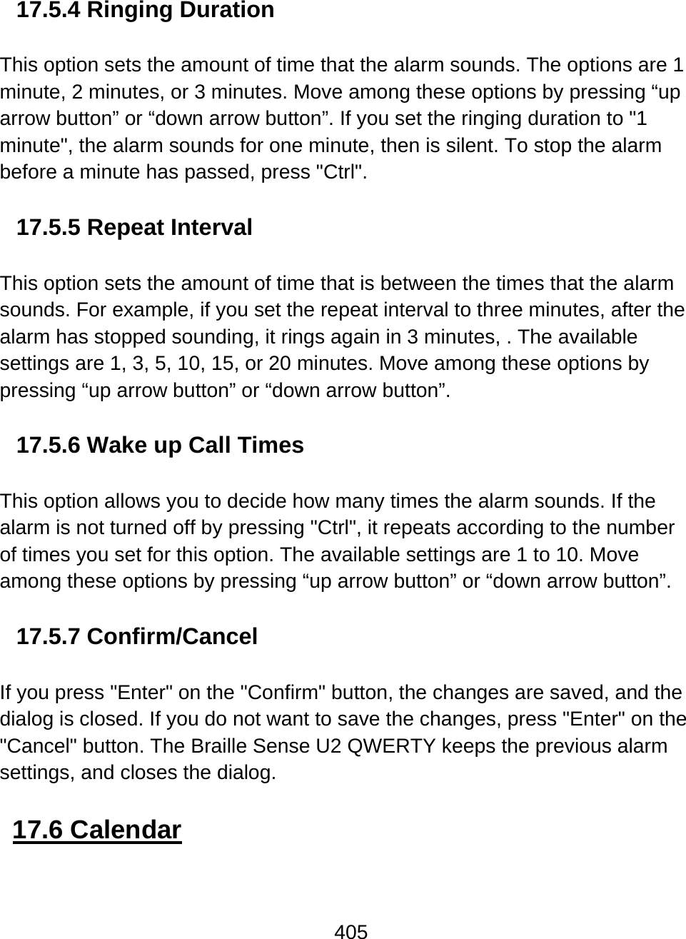 405  17.5.4 Ringing Duration  This option sets the amount of time that the alarm sounds. The options are 1 minute, 2 minutes, or 3 minutes. Move among these options by pressing “up arrow button” or “down arrow button”. If you set the ringing duration to &quot;1 minute&quot;, the alarm sounds for one minute, then is silent. To stop the alarm before a minute has passed, press &quot;Ctrl&quot;.  17.5.5 Repeat Interval  This option sets the amount of time that is between the times that the alarm sounds. For example, if you set the repeat interval to three minutes, after the alarm has stopped sounding, it rings again in 3 minutes, . The available settings are 1, 3, 5, 10, 15, or 20 minutes. Move among these options by pressing “up arrow button” or “down arrow button”.   17.5.6 Wake up Call Times  This option allows you to decide how many times the alarm sounds. If the alarm is not turned off by pressing &quot;Ctrl&quot;, it repeats according to the number of times you set for this option. The available settings are 1 to 10. Move among these options by pressing “up arrow button” or “down arrow button”.   17.5.7 Confirm/Cancel  If you press &quot;Enter&quot; on the &quot;Confirm&quot; button, the changes are saved, and the dialog is closed. If you do not want to save the changes, press &quot;Enter&quot; on the &quot;Cancel&quot; button. The Braille Sense U2 QWERTY keeps the previous alarm settings, and closes the dialog.  17.6 Calendar  