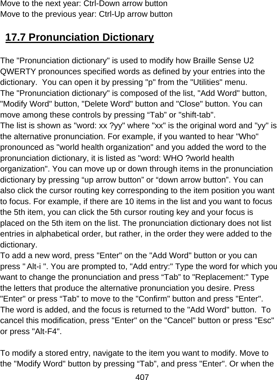 407  Move to the next year: Ctrl-Down arrow button Move to the previous year: Ctrl-Up arrow button  17.7 Pronunciation Dictionary  The &quot;Pronunciation dictionary&quot; is used to modify how Braille Sense U2 QWERTY pronounces specified words as defined by your entries into the dictionary.  You can open it by pressing &quot;p&quot; from the &quot;Utilities&quot; menu. The &quot;Pronunciation dictionary&quot; is composed of the list, &quot;Add Word&quot; button, &quot;Modify Word&quot; button, &quot;Delete Word&quot; button and &quot;Close&quot; button. You can move among these controls by pressing “Tab” or &quot;shift-tab&quot;.  The list is shown as &quot;word: xx ?yy&quot; where &quot;xx&quot; is the original word and &quot;yy&quot; is the alternative pronunciation. For example, if you wanted to hear &quot;Who&quot; pronounced as &quot;world health organization&quot; and you added the word to the pronunciation dictionary, it is listed as &quot;word: WHO ?world health organization&quot;. You can move up or down through items in the pronunciation dictionary by pressing “up arrow button” or “down arrow button”. You can also click the cursor routing key corresponding to the item position you want to focus. For example, if there are 10 items in the list and you want to focus the 5th item, you can click the 5th cursor routing key and your focus is placed on the 5th item on the list. The pronunciation dictionary does not list entries in alphabetical order, but rather, in the order they were added to the dictionary.  To add a new word, press &quot;Enter&quot; on the &quot;Add Word&quot; button or you can press &quot;Alt-i &quot;. You are prompted to, &quot;Add entry:&quot; Type the word for which you want to change the pronunciation and press “Tab” to &quot;Replacement:&quot; Type the letters that produce the alternative pronunciation you desire. Press &quot;Enter&quot; or press “Tab” to move to the &quot;Confirm&quot; button and press &quot;Enter&quot;. The word is added, and the focus is returned to the &quot;Add Word&quot; button.  To cancel this modification, press &quot;Enter&quot; on the &quot;Cancel&quot; button or press &quot;Esc&quot; or press &quot;Alt-F4&quot;.  To modify a stored entry, navigate to the item you want to modify. Move to the &quot;Modify Word&quot; button by pressing “Tab”, and press &quot;Enter&quot;. Or when the 