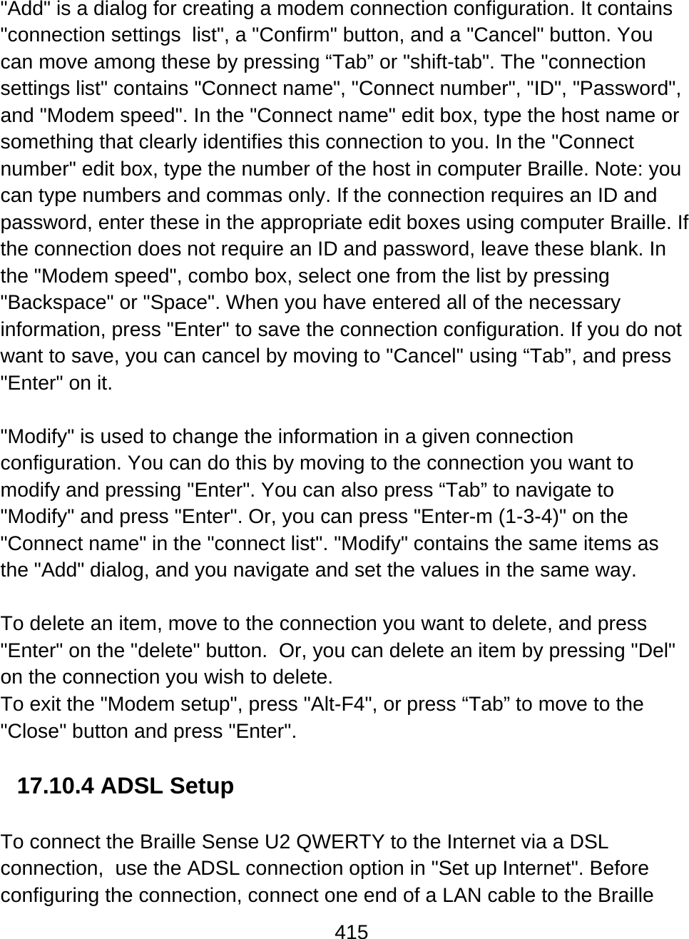 415  &quot;Add&quot; is a dialog for creating a modem connection configuration. It contains &quot;connection settings  list&quot;, a &quot;Confirm&quot; button, and a &quot;Cancel&quot; button. You can move among these by pressing “Tab” or &quot;shift-tab&quot;. The &quot;connection settings list&quot; contains &quot;Connect name&quot;, &quot;Connect number&quot;, &quot;ID&quot;, &quot;Password&quot;, and &quot;Modem speed&quot;. In the &quot;Connect name&quot; edit box, type the host name or something that clearly identifies this connection to you. In the &quot;Connect number&quot; edit box, type the number of the host in computer Braille. Note: you can type numbers and commas only. If the connection requires an ID and password, enter these in the appropriate edit boxes using computer Braille. If the connection does not require an ID and password, leave these blank. In the &quot;Modem speed&quot;, combo box, select one from the list by pressing &quot;Backspace&quot; or &quot;Space&quot;. When you have entered all of the necessary information, press &quot;Enter&quot; to save the connection configuration. If you do not want to save, you can cancel by moving to &quot;Cancel&quot; using “Tab”, and press &quot;Enter&quot; on it.  &quot;Modify&quot; is used to change the information in a given connection configuration. You can do this by moving to the connection you want to modify and pressing &quot;Enter&quot;. You can also press “Tab” to navigate to &quot;Modify&quot; and press &quot;Enter&quot;. Or, you can press &quot;Enter-m (1-3-4)&quot; on the &quot;Connect name&quot; in the &quot;connect list&quot;. &quot;Modify&quot; contains the same items as the &quot;Add&quot; dialog, and you navigate and set the values in the same way.  To delete an item, move to the connection you want to delete, and press &quot;Enter&quot; on the &quot;delete&quot; button.  Or, you can delete an item by pressing &quot;Del&quot; on the connection you wish to delete.  To exit the &quot;Modem setup&quot;, press &quot;Alt-F4&quot;, or press “Tab” to move to the &quot;Close&quot; button and press &quot;Enter&quot;.   17.10.4 ADSL Setup  To connect the Braille Sense U2 QWERTY to the Internet via a DSL connection,  use the ADSL connection option in &quot;Set up Internet&quot;. Before configuring the connection, connect one end of a LAN cable to the Braille 