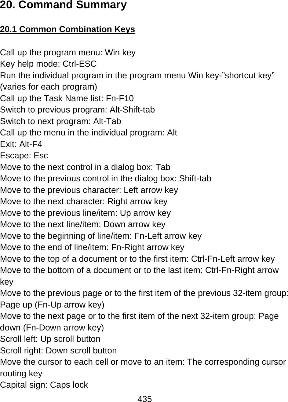 435  20. Command Summary  20.1 Common Combination Keys  Call up the program menu: Win key Key help mode: Ctrl-ESC Run the individual program in the program menu Win key-”shortcut key” (varies for each program) Call up the Task Name list: Fn-F10 Switch to previous program: Alt-Shift-tab Switch to next program: Alt-Tab Call up the menu in the individual program: Alt Exit: Alt-F4 Escape: Esc Move to the next control in a dialog box: Tab Move to the previous control in the dialog box: Shift-tab Move to the previous character: Left arrow key Move to the next character: Right arrow key Move to the previous line/item: Up arrow key Move to the next line/item: Down arrow key Move to the beginning of line/item: Fn-Left arrow key Move to the end of line/item: Fn-Right arrow key Move to the top of a document or to the first item: Ctrl-Fn-Left arrow key Move to the bottom of a document or to the last item: Ctrl-Fn-Right arrow key Move to the previous page or to the first item of the previous 32-item group: Page up (Fn-Up arrow key) Move to the next page or to the first item of the next 32-item group: Page down (Fn-Down arrow key) Scroll left: Up scroll button Scroll right: Down scroll button Move the cursor to each cell or move to an item: The corresponding cursor routing key Capital sign: Caps lock 