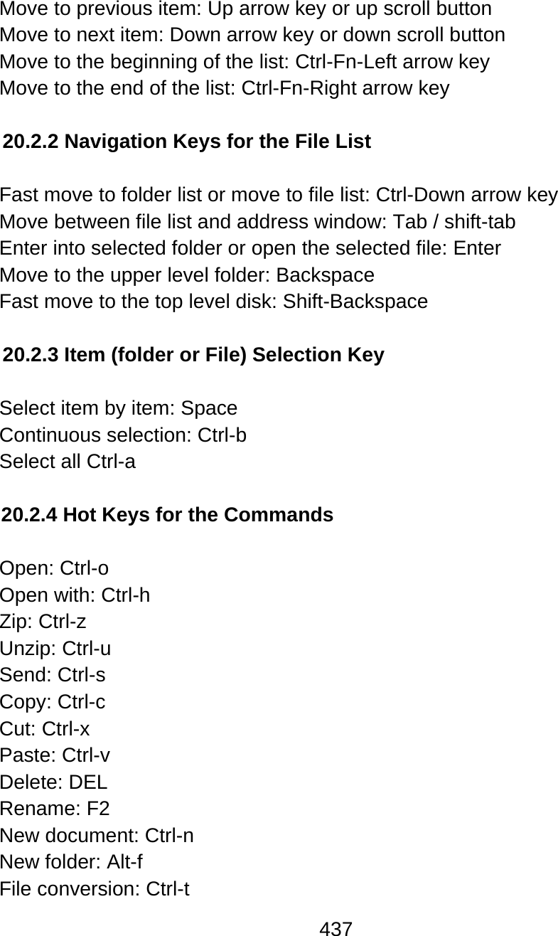 437  Move to previous item: Up arrow key or up scroll button Move to next item: Down arrow key or down scroll button Move to the beginning of the list: Ctrl-Fn-Left arrow key Move to the end of the list: Ctrl-Fn-Right arrow key  20.2.2 Navigation Keys for the File List  Fast move to folder list or move to file list: Ctrl-Down arrow key Move between file list and address window: Tab / shift-tab Enter into selected folder or open the selected file: Enter Move to the upper level folder: Backspace Fast move to the top level disk: Shift-Backspace  20.2.3 Item (folder or File) Selection Key  Select item by item: Space Continuous selection: Ctrl-b Select all Ctrl-a  20.2.4 Hot Keys for the Commands  Open: Ctrl-o  Open with: Ctrl-h  Zip: Ctrl-z  Unzip: Ctrl-u Send: Ctrl-s Copy: Ctrl-c Cut: Ctrl-x Paste: Ctrl-v Delete: DEL Rename: F2 New document: Ctrl-n New folder: Alt-f  File conversion: Ctrl-t 