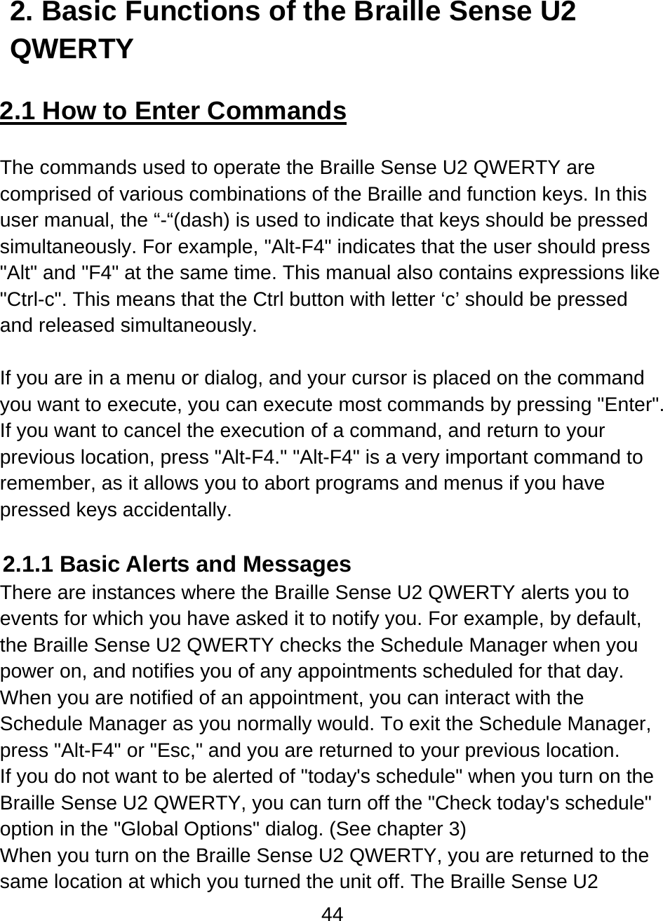 44  2. Basic Functions of the Braille Sense U2 QWERTY  2.1 How to Enter Commands  The commands used to operate the Braille Sense U2 QWERTY are comprised of various combinations of the Braille and function keys. In this user manual, the “-“(dash) is used to indicate that keys should be pressed simultaneously. For example, &quot;Alt-F4&quot; indicates that the user should press &quot;Alt&quot; and &quot;F4&quot; at the same time. This manual also contains expressions like &quot;Ctrl-c&quot;. This means that the Ctrl button with letter ‘c’ should be pressed and released simultaneously.   If you are in a menu or dialog, and your cursor is placed on the command you want to execute, you can execute most commands by pressing &quot;Enter&quot;. If you want to cancel the execution of a command, and return to your previous location, press &quot;Alt-F4.&quot; &quot;Alt-F4&quot; is a very important command to remember, as it allows you to abort programs and menus if you have pressed keys accidentally.  2.1.1 Basic Alerts and Messages There are instances where the Braille Sense U2 QWERTY alerts you to events for which you have asked it to notify you. For example, by default, the Braille Sense U2 QWERTY checks the Schedule Manager when you power on, and notifies you of any appointments scheduled for that day.  When you are notified of an appointment, you can interact with the Schedule Manager as you normally would. To exit the Schedule Manager, press &quot;Alt-F4&quot; or &quot;Esc,&quot; and you are returned to your previous location.   If you do not want to be alerted of &quot;today&apos;s schedule&quot; when you turn on the Braille Sense U2 QWERTY, you can turn off the &quot;Check today&apos;s schedule&quot; option in the &quot;Global Options&quot; dialog. (See chapter 3) When you turn on the Braille Sense U2 QWERTY, you are returned to the same location at which you turned the unit off. The Braille Sense U2 