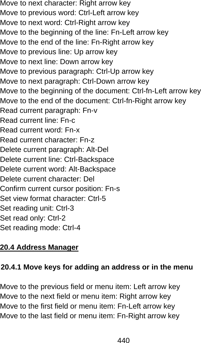 440  Move to next character: Right arrow key Move to previous word: Ctrl-Left arrow key Move to next word: Ctrl-Right arrow key Move to the beginning of the line: Fn-Left arrow key Move to the end of the line: Fn-Right arrow key Move to previous line: Up arrow key Move to next line: Down arrow key Move to previous paragraph: Ctrl-Up arrow key  Move to next paragraph: Ctrl-Down arrow key Move to the beginning of the document: Ctrl-fn-Left arrow key Move to the end of the document: Ctrl-fn-Right arrow key Read current paragraph: Fn-v Read current line: Fn-c Read current word: Fn-x Read current character: Fn-z Delete current paragraph: Alt-Del Delete current line: Ctrl-Backspace Delete current word: Alt-Backspace Delete current character: Del Confirm current cursor position: Fn-s Set view format character: Ctrl-5 Set reading unit: Ctrl-3 Set read only: Ctrl-2 Set reading mode: Ctrl-4  20.4 Address Manager  20.4.1 Move keys for adding an address or in the menu  Move to the previous field or menu item: Left arrow key Move to the next field or menu item: Right arrow key Move to the first field or menu item: Fn-Left arrow key Move to the last field or menu item: Fn-Right arrow key  