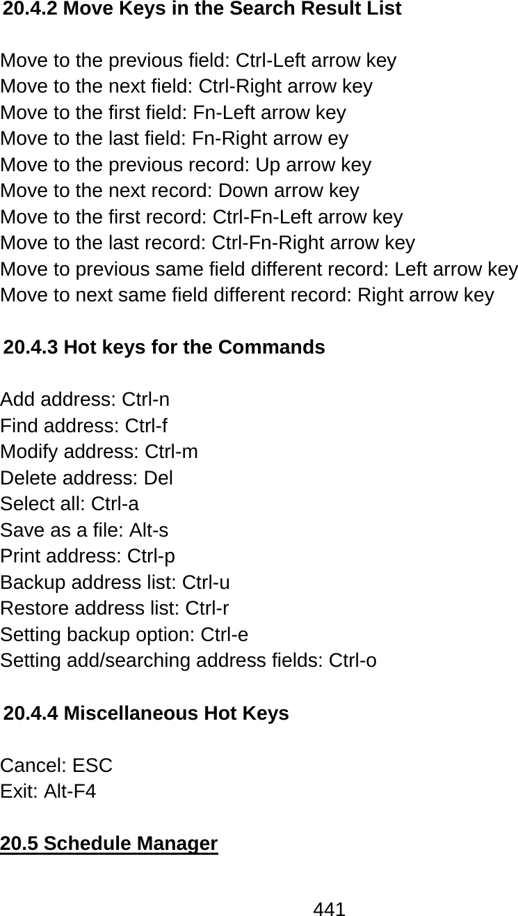441  20.4.2 Move Keys in the Search Result List  Move to the previous field: Ctrl-Left arrow key Move to the next field: Ctrl-Right arrow key Move to the first field: Fn-Left arrow key Move to the last field: Fn-Right arrow ey Move to the previous record: Up arrow key Move to the next record: Down arrow key Move to the first record: Ctrl-Fn-Left arrow key Move to the last record: Ctrl-Fn-Right arrow key Move to previous same field different record: Left arrow key Move to next same field different record: Right arrow key  20.4.3 Hot keys for the Commands  Add address: Ctrl-n Find address: Ctrl-f Modify address: Ctrl-m Delete address: Del Select all: Ctrl-a Save as a file: Alt-s  Print address: Ctrl-p Backup address list: Ctrl-u Restore address list: Ctrl-r Setting backup option: Ctrl-e Setting add/searching address fields: Ctrl-o  20.4.4 Miscellaneous Hot Keys  Cancel: ESC  Exit: Alt-F4  20.5 Schedule Manager  