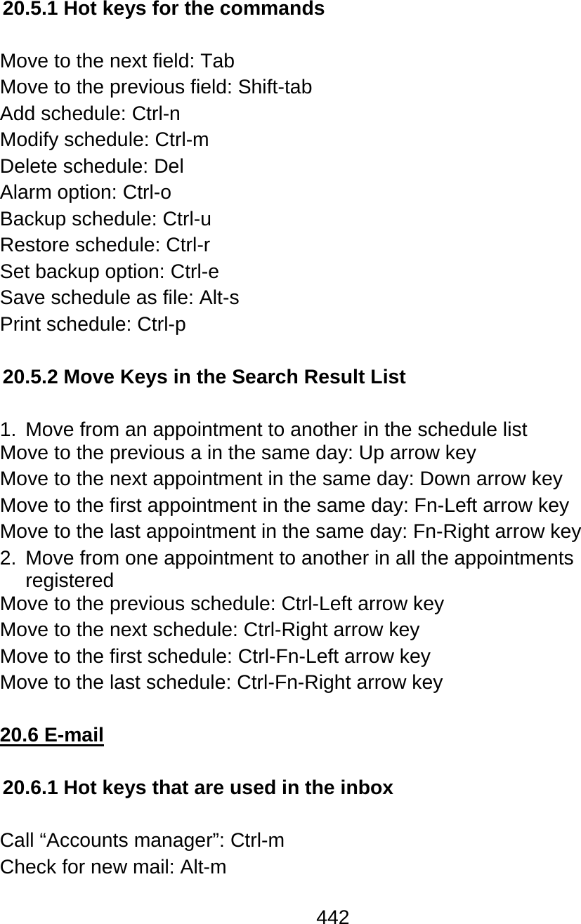 442  20.5.1 Hot keys for the commands  Move to the next field: Tab  Move to the previous field: Shift-tab  Add schedule: Ctrl-n Modify schedule: Ctrl-m Delete schedule: Del Alarm option: Ctrl-o  Backup schedule: Ctrl-u Restore schedule: Ctrl-r Set backup option: Ctrl-e Save schedule as file: Alt-s Print schedule: Ctrl-p  20.5.2 Move Keys in the Search Result List  1.  Move from an appointment to another in the schedule list Move to the previous a in the same day: Up arrow key Move to the next appointment in the same day: Down arrow key Move to the first appointment in the same day: Fn-Left arrow key Move to the last appointment in the same day: Fn-Right arrow key 2.  Move from one appointment to another in all the appointments registered Move to the previous schedule: Ctrl-Left arrow key Move to the next schedule: Ctrl-Right arrow key Move to the first schedule: Ctrl-Fn-Left arrow key Move to the last schedule: Ctrl-Fn-Right arrow key  20.6 E-mail  20.6.1 Hot keys that are used in the inbox  Call “Accounts manager”: Ctrl-m  Check for new mail: Alt-m 