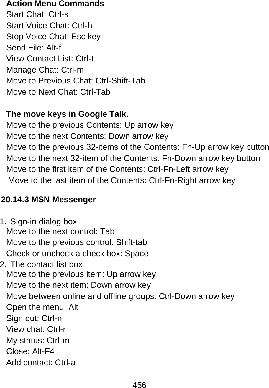 456  Action Menu Commands Start Chat: Ctrl-s  Start Voice Chat: Ctrl-h  Stop Voice Chat: Esc key Send File: Alt-f  View Contact List: Ctrl-t  Manage Chat: Ctrl-m Move to Previous Chat: Ctrl-Shift-Tab Move to Next Chat: Ctrl-Tab  The move keys in Google Talk. Move to the previous Contents: Up arrow key   Move to the next Contents: Down arrow key Move to the previous 32-items of the Contents: Fn-Up arrow key button Move to the next 32-item of the Contents: Fn-Down arrow key button Move to the first item of the Contents: Ctrl-Fn-Left arrow key Move to the last item of the Contents: Ctrl-Fn-Right arrow key   20.14.3 MSN Messenger  1.  Sign-in dialog box Move to the next control: Tab Move to the previous control: Shift-tab  Check or uncheck a check box: Space 2.  The contact list box Move to the previous item: Up arrow key  Move to the next item: Down arrow key  Move between online and offline groups: Ctrl-Down arrow key Open the menu: Alt Sign out: Ctrl-n  View chat: Ctrl-r My status: Ctrl-m  Close: Alt-F4 Add contact: Ctrl-a  