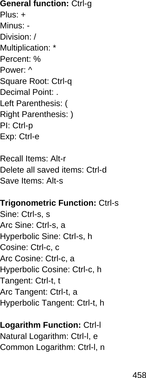 458   General function: Ctrl-g Plus: + Minus: - Division: / Multiplication: * Percent: % Power: ^ Square Root: Ctrl-q Decimal Point: . Left Parenthesis: ( Right Parenthesis: ) PI: Ctrl-p  Exp: Ctrl-e  Recall Items: Alt-r Delete all saved items: Ctrl-d  Save Items: Alt-s   Trigonometric Function: Ctrl-s  Sine: Ctrl-s, s  Arc Sine: Ctrl-s, a Hyperbolic Sine: Ctrl-s, h  Cosine: Ctrl-c, c Arc Cosine: Ctrl-c, a  Hyperbolic Cosine: Ctrl-c, h  Tangent: Ctrl-t, t Arc Tangent: Ctrl-t, a Hyperbolic Tangent: Ctrl-t, h   Logarithm Function: Ctrl-l  Natural Logarithm: Ctrl-l, e  Common Logarithm: Ctrl-l, n   