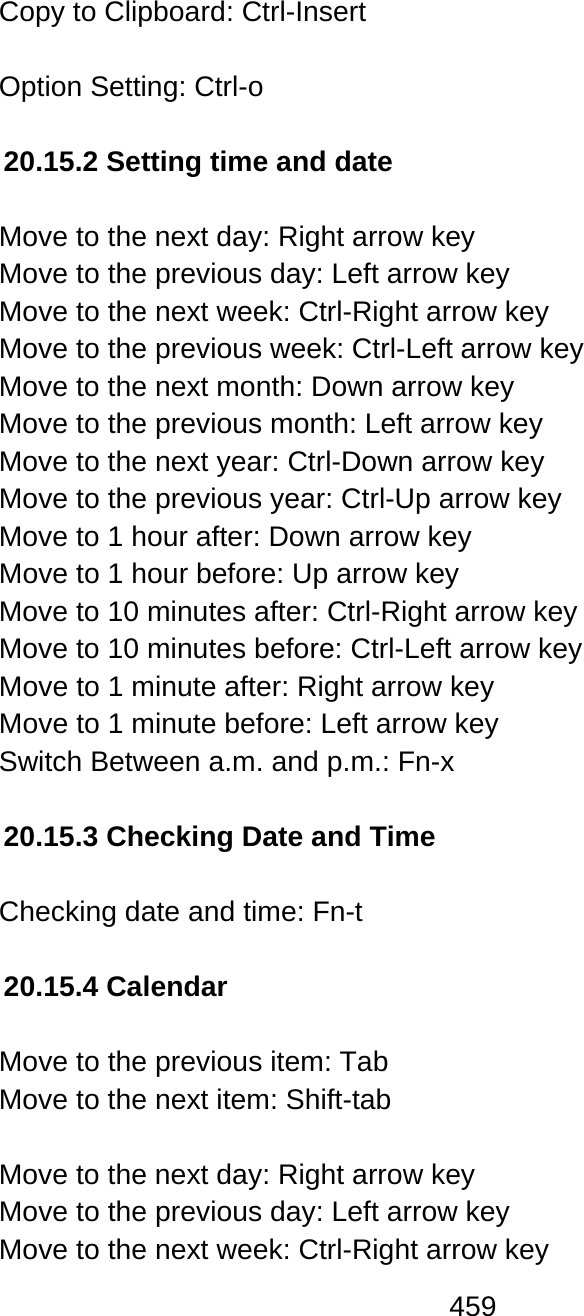 459  Copy to Clipboard: Ctrl-Insert  Option Setting: Ctrl-o   20.15.2 Setting time and date  Move to the next day: Right arrow key Move to the previous day: Left arrow key Move to the next week: Ctrl-Right arrow key Move to the previous week: Ctrl-Left arrow key Move to the next month: Down arrow key Move to the previous month: Left arrow key Move to the next year: Ctrl-Down arrow key Move to the previous year: Ctrl-Up arrow key Move to 1 hour after: Down arrow key Move to 1 hour before: Up arrow key Move to 10 minutes after: Ctrl-Right arrow key Move to 10 minutes before: Ctrl-Left arrow key Move to 1 minute after: Right arrow key Move to 1 minute before: Left arrow key Switch Between a.m. and p.m.: Fn-x  20.15.3 Checking Date and Time  Checking date and time: Fn-t  20.15.4 Calendar  Move to the previous item: Tab  Move to the next item: Shift-tab   Move to the next day: Right arrow key Move to the previous day: Left arrow key Move to the next week: Ctrl-Right arrow key 