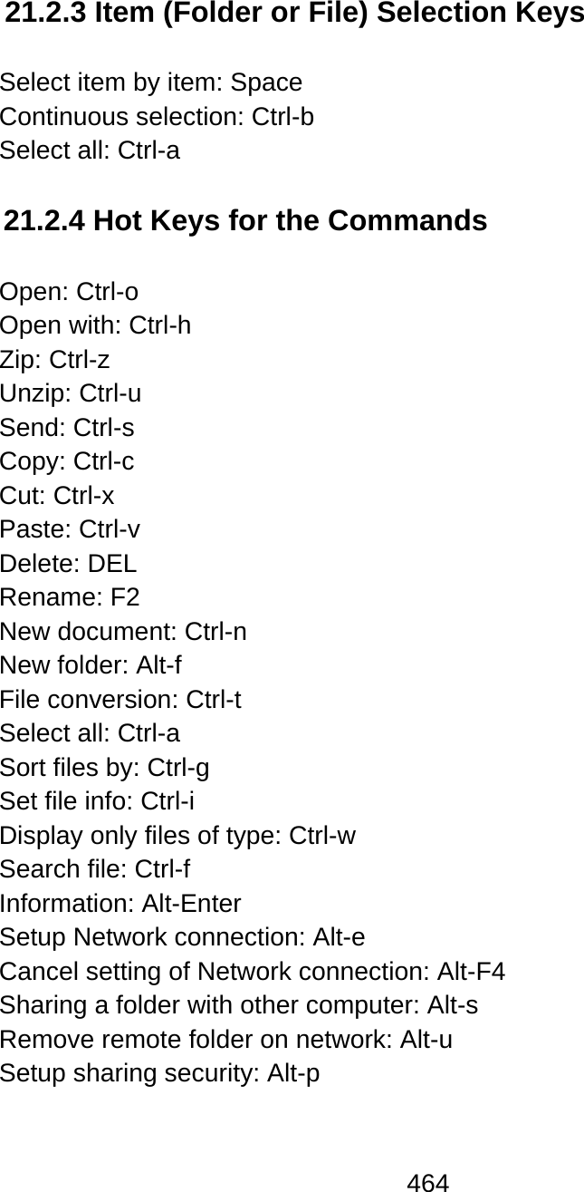 464  21.2.3 Item (Folder or File) Selection Keys  Select item by item: Space Continuous selection: Ctrl-b Select all: Ctrl-a  21.2.4 Hot Keys for the Commands  Open: Ctrl-o Open with: Ctrl-h Zip: Ctrl-z Unzip: Ctrl-u Send: Ctrl-s Copy: Ctrl-c Cut: Ctrl-x Paste: Ctrl-v Delete: DEL Rename: F2 New document: Ctrl-n New folder: Alt-f File conversion: Ctrl-t Select all: Ctrl-a Sort files by: Ctrl-g  Set file info: Ctrl-i Display only files of type: Ctrl-w Search file: Ctrl-f Information: Alt-Enter Setup Network connection: Alt-e Cancel setting of Network connection: Alt-F4 Sharing a folder with other computer: Alt-s Remove remote folder on network: Alt-u Setup sharing security: Alt-p  