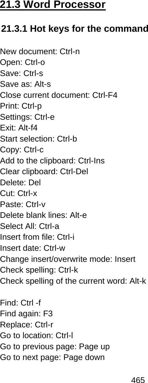 465  21.3 Word Processor  21.3.1 Hot keys for the command  New document: Ctrl-n Open: Ctrl-o Save: Ctrl-s Save as: Alt-s Close current document: Ctrl-F4 Print: Ctrl-p Settings: Ctrl-e Exit: Alt-f4 Start selection: Ctrl-b Copy: Ctrl-c  Add to the clipboard: Ctrl-Ins Clear clipboard: Ctrl-Del Delete: Del Cut: Ctrl-x Paste: Ctrl-v Delete blank lines: Alt-e Select All: Ctrl-a Insert from file: Ctrl-i  Insert date: Ctrl-w Change insert/overwrite mode: Insert Check spelling: Ctrl-k Check spelling of the current word: Alt-k  Find: Ctrl -f Find again: F3  Replace: Ctrl-r Go to location: Ctrl-l Go to previous page: Page up Go to next page: Page down 
