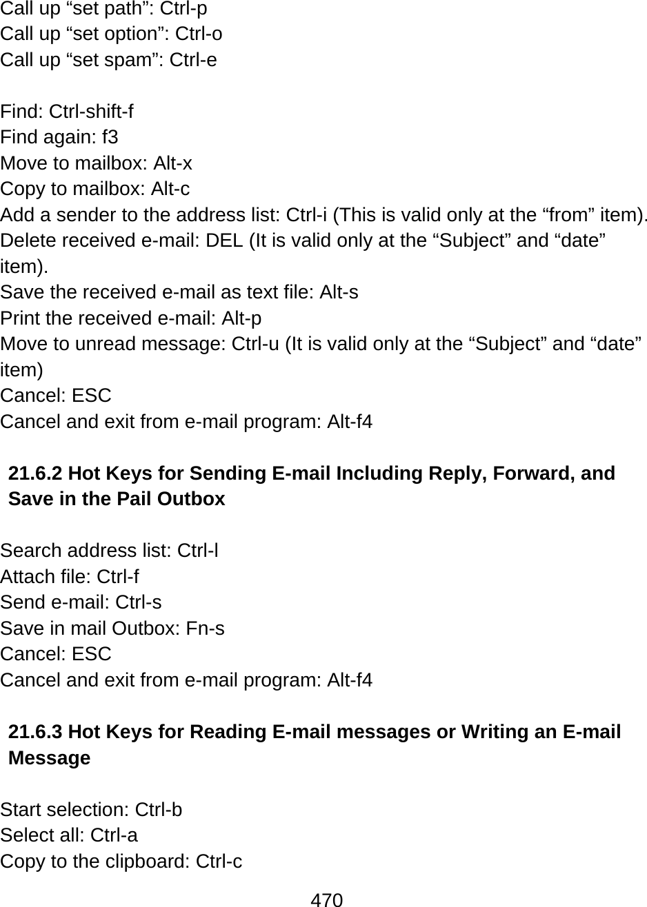 470  Call up “set path”: Ctrl-p Call up “set option”: Ctrl-o Call up “set spam”: Ctrl-e  Find: Ctrl-shift-f Find again: f3  Move to mailbox: Alt-x Copy to mailbox: Alt-c Add a sender to the address list: Ctrl-i (This is valid only at the “from” item). Delete received e-mail: DEL (It is valid only at the “Subject” and “date” item). Save the received e-mail as text file: Alt-s Print the received e-mail: Alt-p Move to unread message: Ctrl-u (It is valid only at the “Subject” and “date” item) Cancel: ESC Cancel and exit from e-mail program: Alt-f4  21.6.2 Hot Keys for Sending E-mail Including Reply, Forward, and Save in the Pail Outbox  Search address list: Ctrl-l Attach file: Ctrl-f Send e-mail: Ctrl-s Save in mail Outbox: Fn-s Cancel: ESC Cancel and exit from e-mail program: Alt-f4  21.6.3 Hot Keys for Reading E-mail messages or Writing an E-mail Message   Start selection: Ctrl-b Select all: Ctrl-a Copy to the clipboard: Ctrl-c 