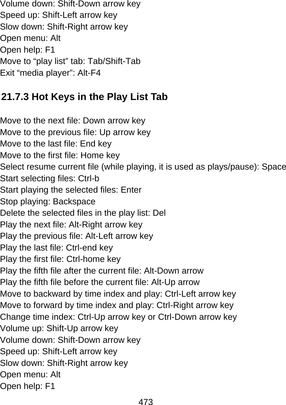 473  Volume down: Shift-Down arrow key Speed up: Shift-Left arrow key Slow down: Shift-Right arrow key Open menu: Alt Open help: F1 Move to “play list” tab: Tab/Shift-Tab Exit “media player”: Alt-F4  21.7.3 Hot Keys in the Play List Tab  Move to the next file: Down arrow key Move to the previous file: Up arrow key Move to the last file: End key Move to the first file: Home key Select resume current file (while playing, it is used as plays/pause): Space Start selecting files: Ctrl-b Start playing the selected files: Enter Stop playing: Backspace Delete the selected files in the play list: Del Play the next file: Alt-Right arrow key Play the previous file: Alt-Left arrow key Play the last file: Ctrl-end key Play the first file: Ctrl-home key Play the fifth file after the current file: Alt-Down arrow Play the fifth file before the current file: Alt-Up arrow Move to backward by time index and play: Ctrl-Left arrow key Move to forward by time index and play: Ctrl-Right arrow key Change time index: Ctrl-Up arrow key or Ctrl-Down arrow key Volume up: Shift-Up arrow key Volume down: Shift-Down arrow key Speed up: Shift-Left arrow key Slow down: Shift-Right arrow key Open menu: Alt Open help: F1 