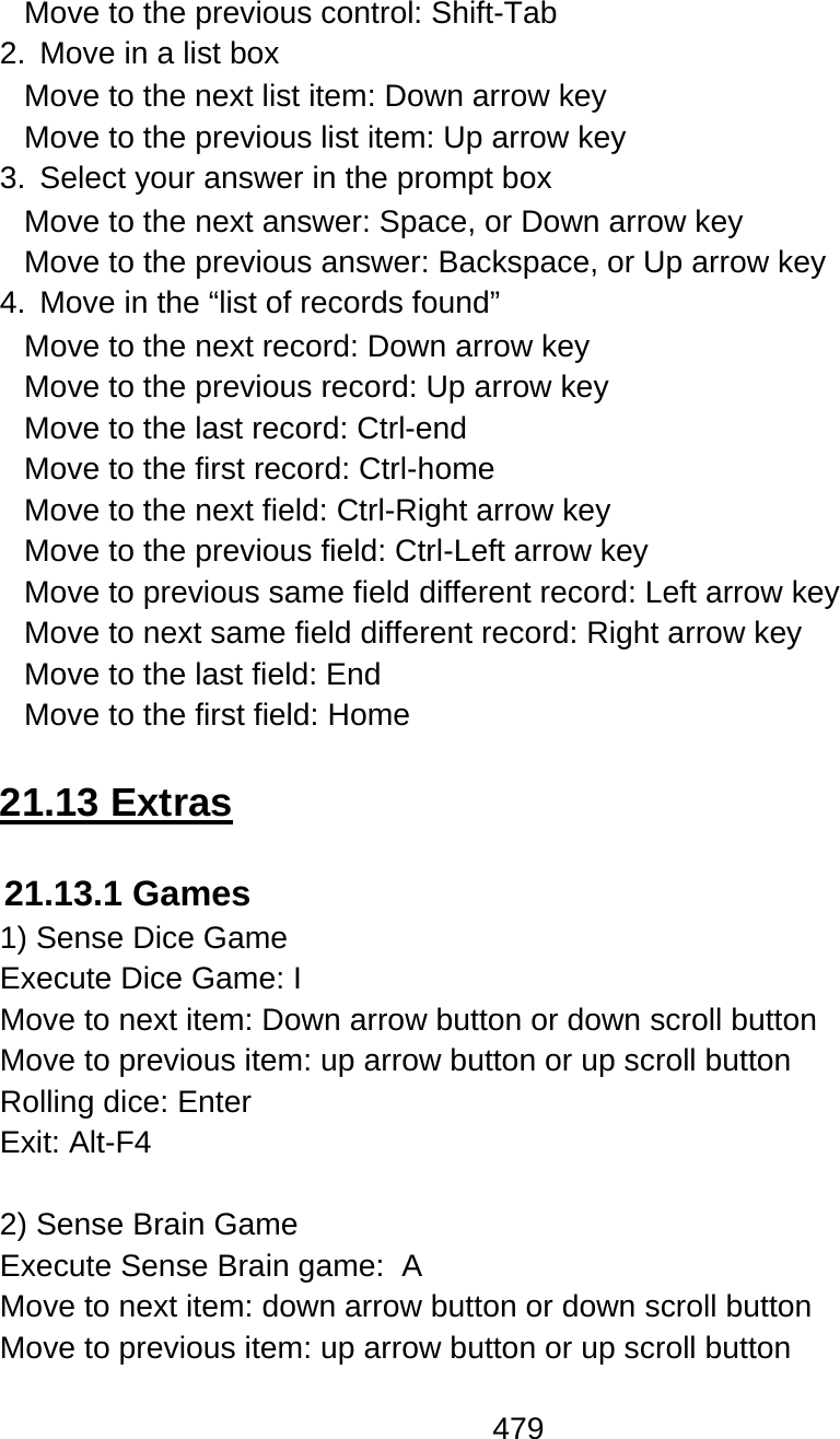 479  Move to the previous control: Shift-Tab 2.  Move in a list box Move to the next list item: Down arrow key Move to the previous list item: Up arrow key 3.  Select your answer in the prompt box Move to the next answer: Space, or Down arrow key Move to the previous answer: Backspace, or Up arrow key 4.  Move in the “list of records found” Move to the next record: Down arrow key Move to the previous record: Up arrow key Move to the last record: Ctrl-end Move to the first record: Ctrl-home Move to the next field: Ctrl-Right arrow key Move to the previous field: Ctrl-Left arrow key Move to previous same field different record: Left arrow key Move to next same field different record: Right arrow key Move to the last field: End Move to the first field: Home  21.13 Extras  21.13.1 Games  1) Sense Dice Game Execute Dice Game: I  Move to next item: Down arrow button or down scroll button Move to previous item: up arrow button or up scroll button Rolling dice: Enter Exit: Alt-F4  2) Sense Brain Game Execute Sense Brain game:  A Move to next item: down arrow button or down scroll button Move to previous item: up arrow button or up scroll button 