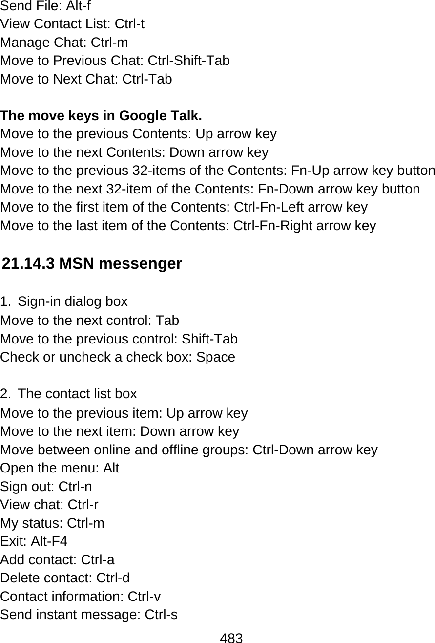 483  Send File: Alt-f  View Contact List: Ctrl-t  Manage Chat: Ctrl-m Move to Previous Chat: Ctrl-Shift-Tab Move to Next Chat: Ctrl-Tab  The move keys in Google Talk. Move to the previous Contents: Up arrow key   Move to the next Contents: Down arrow key Move to the previous 32-items of the Contents: Fn-Up arrow key button Move to the next 32-item of the Contents: Fn-Down arrow key button Move to the first item of the Contents: Ctrl-Fn-Left arrow key Move to the last item of the Contents: Ctrl-Fn-Right arrow key  21.14.3 MSN messenger  1.  Sign-in dialog box Move to the next control: Tab Move to the previous control: Shift-Tab Check or uncheck a check box: Space  2.  The contact list box Move to the previous item: Up arrow key Move to the next item: Down arrow key Move between online and offline groups: Ctrl-Down arrow key Open the menu: Alt Sign out: Ctrl-n View chat: Ctrl-r My status: Ctrl-m Exit: Alt-F4 Add contact: Ctrl-a Delete contact: Ctrl-d Contact information: Ctrl-v Send instant message: Ctrl-s 