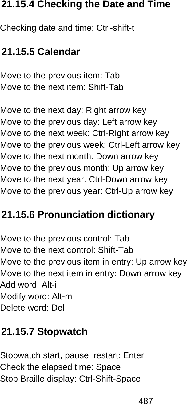 487  21.15.4 Checking the Date and Time  Checking date and time: Ctrl-shift-t  21.15.5 Calendar  Move to the previous item: Tab Move to the next item: Shift-Tab  Move to the next day: Right arrow key Move to the previous day: Left arrow key Move to the next week: Ctrl-Right arrow key Move to the previous week: Ctrl-Left arrow key Move to the next month: Down arrow key Move to the previous month: Up arrow key Move to the next year: Ctrl-Down arrow key Move to the previous year: Ctrl-Up arrow key  21.15.6 Pronunciation dictionary  Move to the previous control: Tab Move to the next control: Shift-Tab Move to the previous item in entry: Up arrow key Move to the next item in entry: Down arrow key Add word: Alt-i  Modify word: Alt-m  Delete word: Del  21.15.7 Stopwatch  Stopwatch start, pause, restart: Enter Check the elapsed time: Space Stop Braille display: Ctrl-Shift-Space 